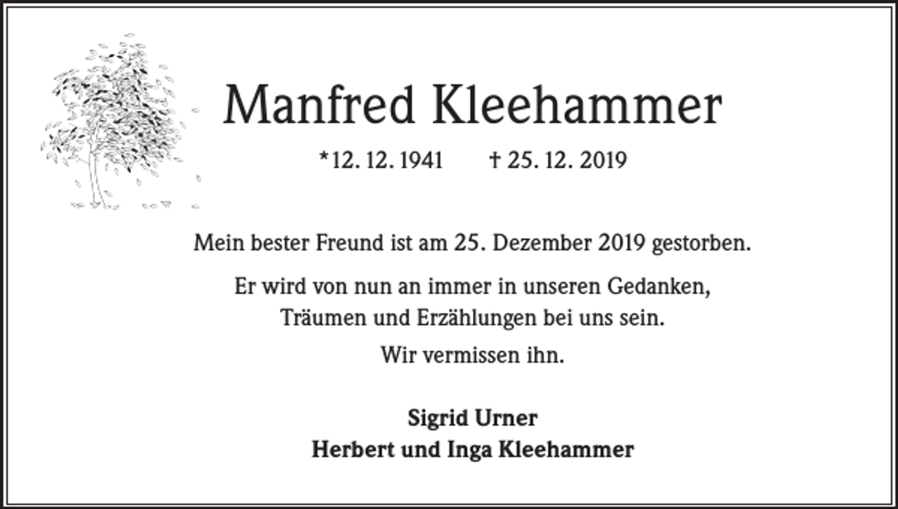 <p>Manfred Kleehammer<br />*12. 12. 1941</p><p>† 25. 12. 2019</p><p>Mein bester Freund ist am 25. Dezember 2019 gestorben.<br />Er wird von nun an immer in unseren Gedanken,<br />Träumen und Erzählungen bei uns sein.<br />Wir vermissen ihn.<br />Sigrid Urner<br />Herbert und Inga Kleehammer</p>