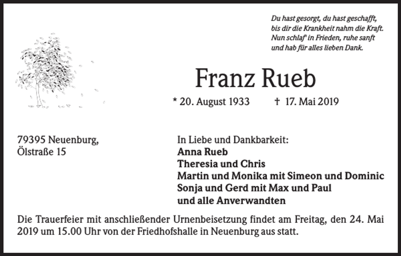 <p>Du hast gesorgt, du hast geschafft,<br />bis dir die Krankheit nahm die Kraft.<br />Nun schlaf' in Frieden, ruhe sanft<br />und hab für alles lieben Dank.</p><p>Franz Rueb<br />* 20. August 1933</p><p>79395 Neuenburg,<br />Ölstraße 15</p><p>† 17. Mai 2019</p><p>In Liebe und Dankbarkeit:<br />Anna Rueb<br />Theresia und Chris<br />Martin und Monika mit Simeon und Dominic<br />Sonja und Gerd mit Max und Paul<br />und alle Anverwandten</p><p>Die Trauerfeier mit anschließender Urnenbeisetzung findet am Freitag, den 24. Mai<br />2019 um 15.00 Uhr von der Friedhofshalle in Neuenburg aus statt.</p>