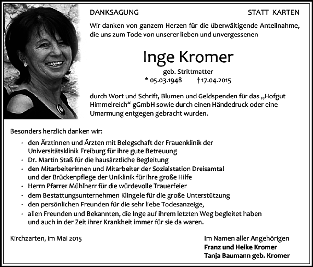 <p>DANKSAGUNG</p><p>STATT KARTEN</p><p>Wir danken von ganzem Herzen für die überwältigende Anteilnahme,<br />die uns zum Tode von unserer lieben und unvergessenen</p><p>Inge Kromer<br />geb. Strittmatter<br />* 05.03.1948<br />† 17.04.2015</p><p>durch Wort und Schrift, Blumen und Geldspenden für das „Hofgut<br />Himmelreich“ gGmbH sowie durch einen Händedruck oder eine<br />Umarmung entgegen gebracht wurden.<br />Besonders herzlich danken wir:</p><p>- den Ärztinnen und Ärzten mit Belegschaft der Frauenklinik der<br />Universitätsklinik Freiburg für ihre gute Betreuung</p><p>- Dr. Martin Staß für die hausärztliche Begleitung<br />- den Mitarbeiterinnen und Mitarbeiter der Sozialstation Dreisamtal<br />-</p><p>und der Brückenpflege der Uniklinik für ihre große Hilfe<br />Herrn Pfarrer Mühlherr für die würdevolle Trauerfeier<br />dem Bestattungsunternehmen Klingele für die große Unterstützung<br />den persönlichen Freunden für die sehr liebe Todesanzeige,<br />allen Freunden und Bekannten, die Inge auf ihrem letzten Weg begleitet haben<br />und auch in der Zeit ihrer Krankheit immer für sie da waren.</p><p>Kirchzarten, im Mai 2015</p><p>Im Namen aller Angehörigen<br />Franz und Heike Kromer<br />Tanja Baumann geb. Kromer</p>