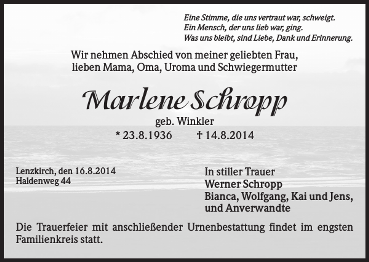 <p>Eine Stimme, die uns vertraut war, schweigt.<br />Ein Mensch, der uns lieb war, ging.<br />Was uns bleibt, sind Liebe, Dank und Erinnerung.</p><p>Wir nehmen Abschied von meiner geliebten Frau,<br />lieben Mama, Oma, Uroma und Schwiegermutter</p><p>Marlene Schropp<br />geb. Winkler<br />* 23.8.1936<br />† 14.8.2014<br />Lenzkirch, den 16.8.2014<br />Haldenweg 44</p><p>In stiller Trauer<br />Werner Schropp<br />Bianca, Wolfgang, Kai und Jens,<br />und Anverwandte</p><p>Die Trauerfeier mit anschließender Urnenbestattung findet im engsten<br />Familienkreis statt.</p>