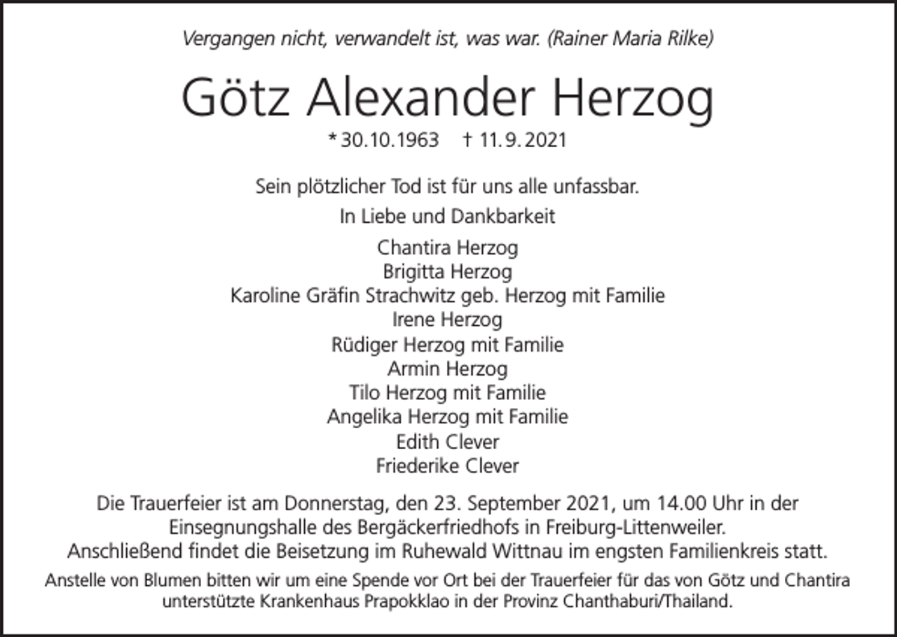 <p>Vergangen nicht, verwandelt ist, was war. (Rainer Maria Rilke)</p><p>Götz Alexander Herzog<br />* 30.10.1963</p><p>† 11. 9. 2021</p><p>Sein plötzlicher Tod ist für uns alle unfassbar.<br />In Liebe und Dankbarkeit<br />Chantira Herzog<br />Brigitta Herzog<br />Karoline Gräfin Strachwitz geb. Herzog mit Familie<br />Irene Herzog<br />Rüdiger Herzog mit Familie<br />Armin Herzog<br />Tilo Herzog mit Familie<br />Angelika Herzog mit Familie<br />Edith Clever<br />Friederike Clever<br />Die Trauerfeier ist am Donnerstag, den 23. September 2021, um 14.00 Uhr in der<br />Einsegnungshalle des Bergäckerfriedhofs in Freiburg-Littenweiler.<br />Anschließend findet die Beisetzung im Ruhewald Wittnau im engsten Familienkreis statt.<br />Anstelle von Blumen bitten wir um eine Spende vor Ort bei der Trauerfeier für das von Götz und Chantira<br />unterstützte Krankenhaus Prapokklao in der Provinz Chanthaburi/Thailand.</p>