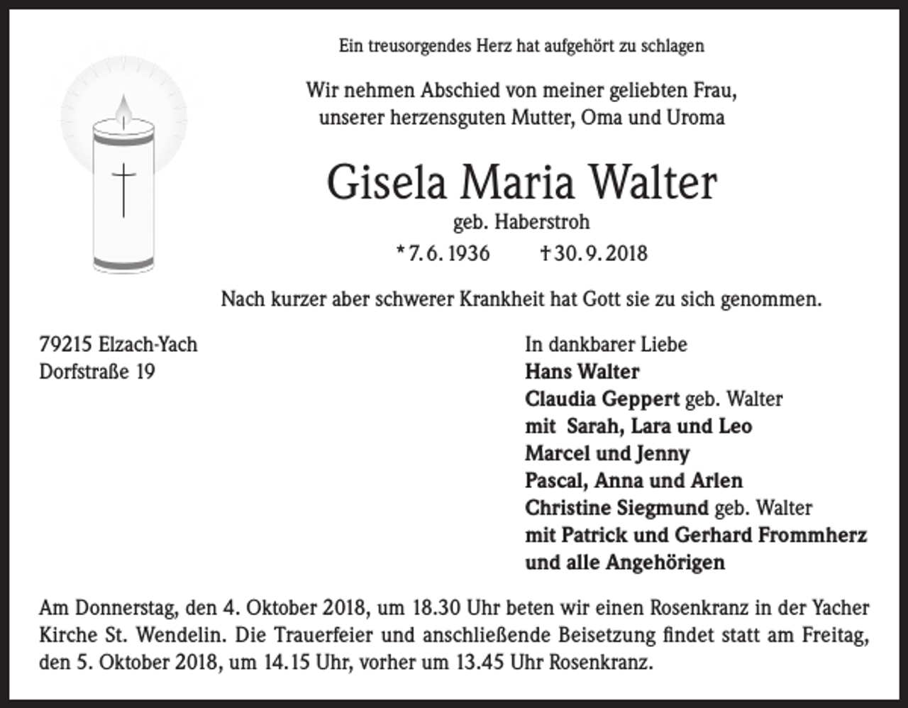 <p>Ein treusorgendes Herz hat aufgehört zu schlagen</p><p>Wir nehmen Abschied von meiner geliebten Frau,<br />unserer herzensguten Mutter, Oma und Uroma</p><p>Gisela Maria Walter<br />geb. Haberstroh<br />* 7. 6. 1936<br />† 30. 9. 2018</p><p>Nach kurzer aber schwerer Krankheit hat Gott sie zu sich genommen.<br />79215 Elzach-Yach<br />In dankbarer Liebe<br />Dorfstraße 19 Hans Walter<br />Claudia Geppert geb. Walter<br />mit Sarah, Lara und Leo<br />Marcel und Jenny<br />Pascal, Anna und Arlen<br />Christine Siegmund geb. Walter<br />mit Patrick und Gerhard Frommherz<br />und alle Angehörigen<br />Am Donnerstag, den 4. Oktober 2018, um 18.30 Uhr beten wir einen Rosenkranz in der Yacher<br />Kirche St. Wendelin. Die Trauerfeier und anschließende Beisetzung findet statt am Freitag,<br />den 5. Oktober 2018, um 14.15 Uhr, vorher um 13.45 Uhr Rosenkranz.</p>