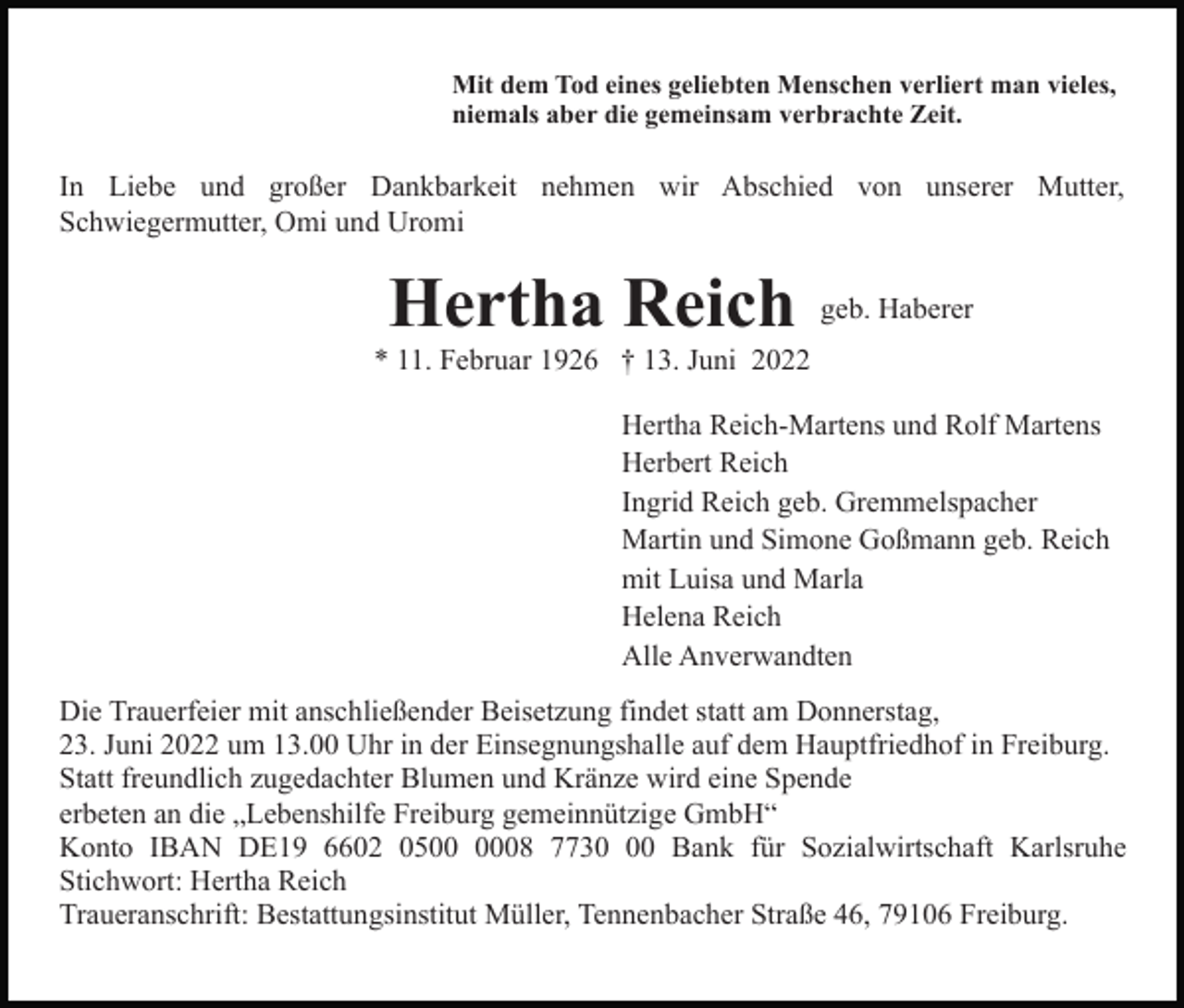 <p>Mit dem Tod eines geliebten Menschen verliert man vieles,<br />niemals aber die gemeinsam verbrachte Zeit.</p><p>In Liebe und großer Dankbarkeit nehmen wir Abschied von unserer Mutter,<br />Schwiegermutter, Omi und Uromi</p><p>Hertha Reich</p><p>geb. Haberer</p><p>* 11. Februar 1926 † 13. Juni 2022<br />Hertha Reich-Martens und Rolf Martens<br />Herbert Reich<br />Ingrid Reich geb. Gremmelspacher<br />Martin und Simone Goßmann geb. Reich<br />mit Luisa und Marla<br />Helena Reich<br />Alle Anverwandten<br />Die Trauerfeier mit anschließender Beisetzung findet statt am Donnerstag,<br />23. Juni 2022 um 13.00 Uhr in der Einsegnungshalle auf dem Hauptfriedhof in Freiburg.<br />Statt freundlich zugedachter Blumen und Kränze wird eine Spende<br />erbeten an die „Lebenshilfe Freiburg gemeinnützige GmbH“<br />Konto IBAN DE19 6602 0508 7730 Bank für Sozialwirtschaft Karlsruhe<br />Stichwort: Hertha Reich<br />Traueranschrift: Bestattungsinstitut Müller, Tennenbacher Straße 46, 79106 Freiburg.</p>