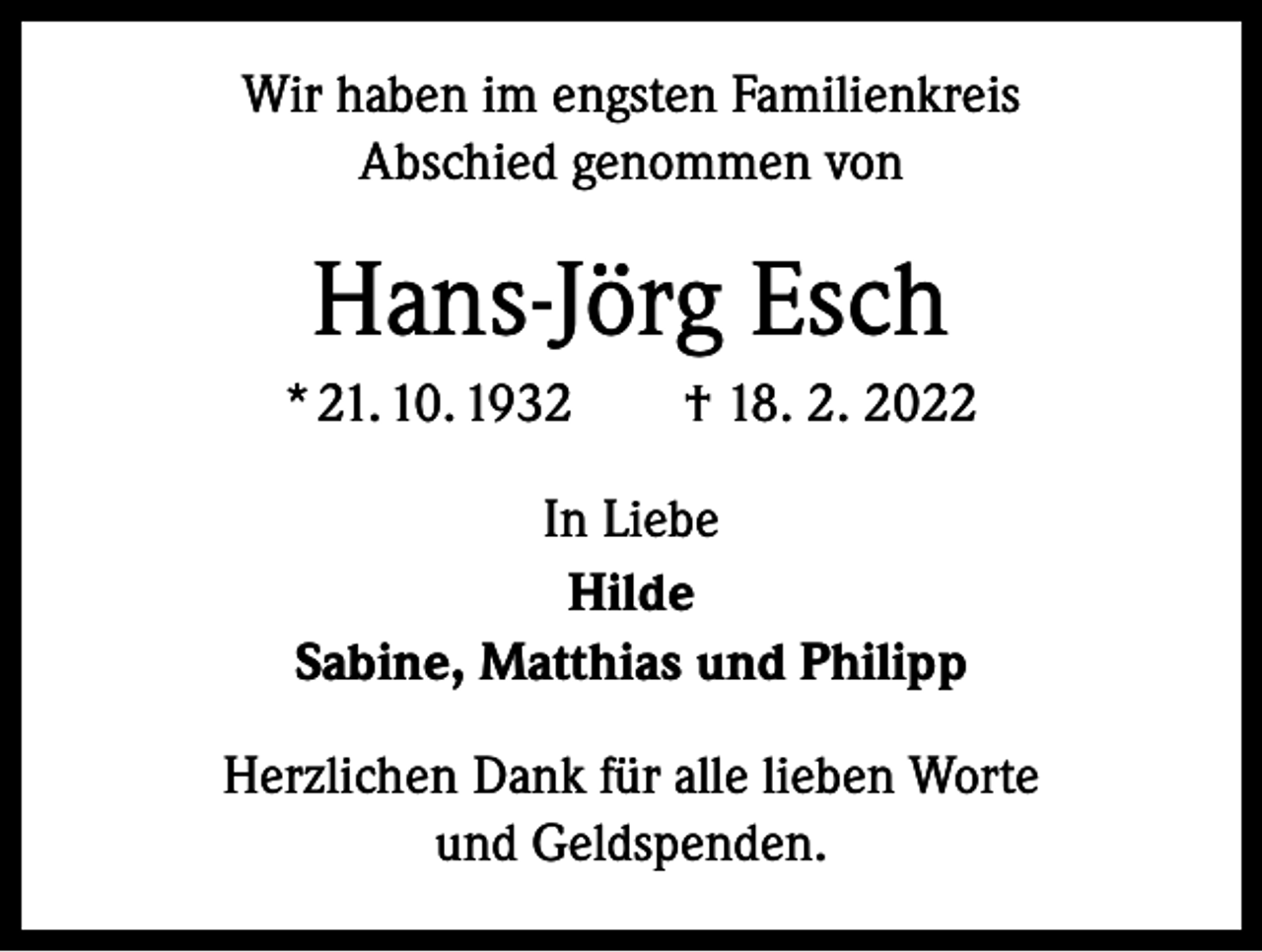 <p>Wir haben im engsten Familienkreis<br />Abschied genommen von</p><p>Hans-Jörg Esch<br />* 21. 10. 1932 † 18. 2. 2022<br />In Liebe<br />Hilde<br />Sabine, Matthias und Philipp<br />Herzlichen Dank für alle lieben Worte<br />und Geldspenden.</p>