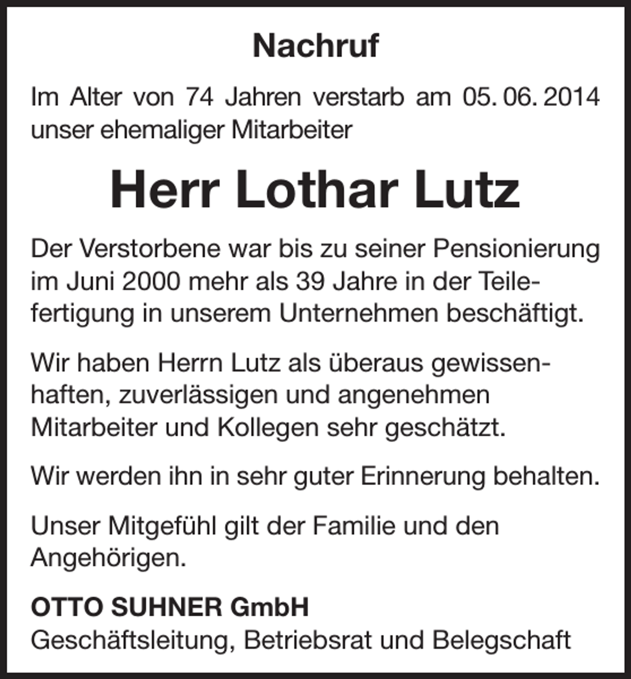<p>Nachruf<br />Im Alter von 74 Jahren verstarb am 05. 06. 2014<br />unser ehemaliger Mitarbeiter</p><p>Herr Lothar Lutz<br />Der Verstorbene war bis zu seiner Pensionierung<br />im Juni 2000 mehr als 39 Jahre in der Teilefertigung in unserem Unternehmen beschäftigt.<br />Wir haben Herrn Lutz als überaus gewissenhaften, zuverlässigen und angenehmen<br />Mitarbeiter und Kollegen sehr geschätzt.<br />Wir werden ihn in sehr guter Erinnerung behalten.<br />Unser Mitgefühl gilt der Familie und den<br />Angehörigen.<br />OTTO SUHNER GmbH<br />Geschäftsleitung, Betriebsrat und Belegschaft</p>