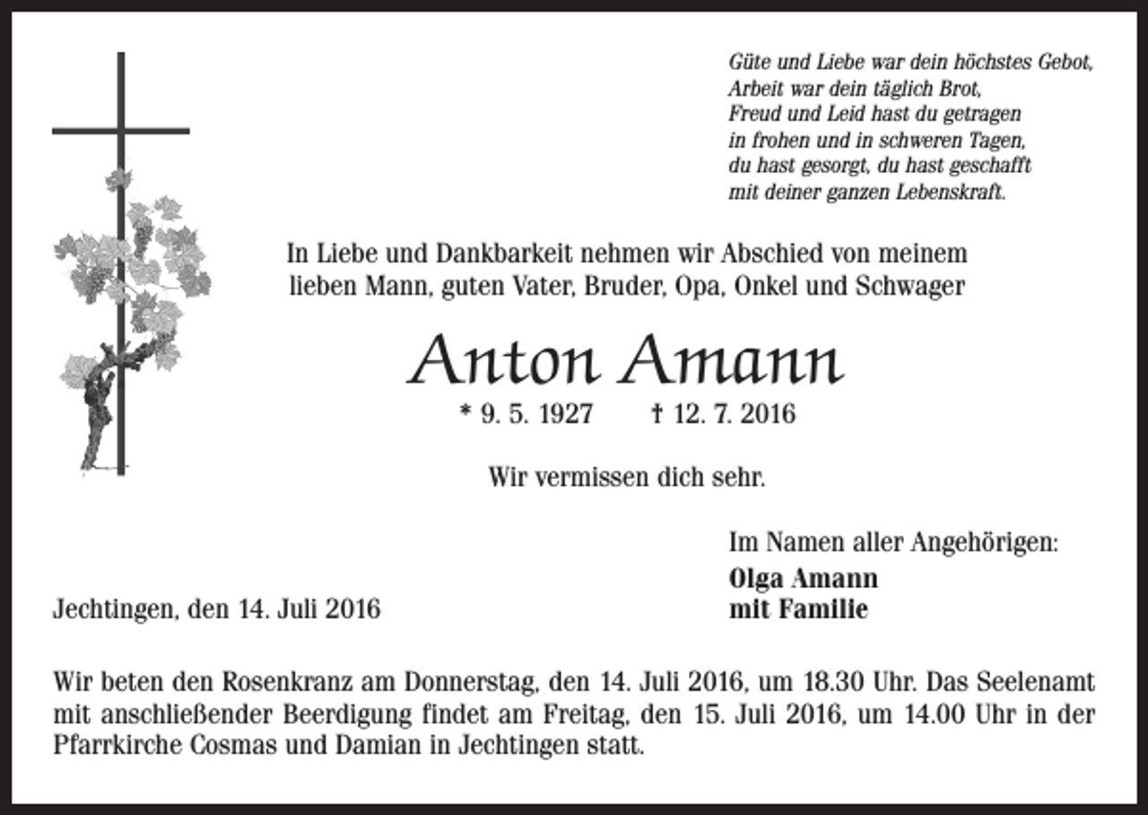 <p>Güte und Liebe war dein höchstes Gebot,<br />Arbeit war dein täglich Brot,<br />Freud und Leid hast du getragen<br />in frohen und in schweren Tagen,<br />du hast gesorgt, du hast geschafft<br />mit deiner ganzen Lebenskraft.</p><p>In Liebe und Dankbarkeit nehmen wir Abschied von meinem<br />lieben Mann, guten Vater, Bruder, Opa, Onkel und Schwager</p><p>Anton Amann<br />* 9. 5. 1927 † 12. 7. 2016<br />Wir vermissen dich sehr.</p><p>Jechtingen, den 14. Juli 2016</p><p>Im Namen aller Angehörigen:<br />Olga Amann<br />mit Familie</p><p>Wir beten den Rosenkranz am Donnerstag, den 14. Juli 2016, um 18.30 Uhr. Das Seelenamt<br />mit anschließender Beerdigung findet am Freitag, den 15. Juli 2016, um 14.00 Uhr in der<br />Pfarrkirche Cosmas und Damian in Jechtingen statt.</p>