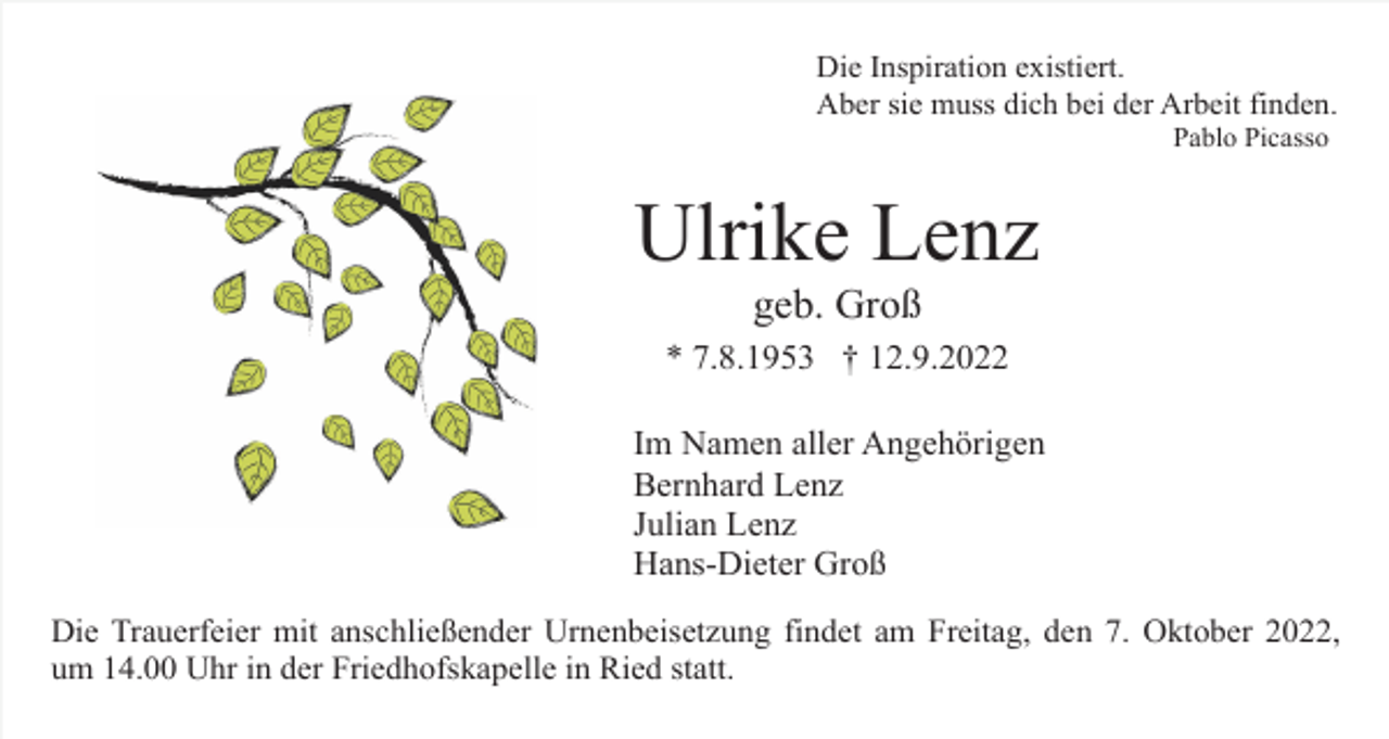 <p>Die Inspiration existiert.<br />Aber sie muss dich bei der Arbeit finden.<br />Pablo Picasso</p><p>Ulrike Lenz<br />geb. Groß<br />* 7.8.1953 † 12.9.2022<br />Im Namen aller Angehörigen<br />Bernhard Lenz<br />Julian Lenz<br />Hans-Dieter Groß<br />Die Trauerfeier mit anschließender Urnenbeisetzung findet am Freitag, den 7. Oktober 2022,<br />um 14.00 Uhr in der Friedhofskapelle in Ried statt.</p>