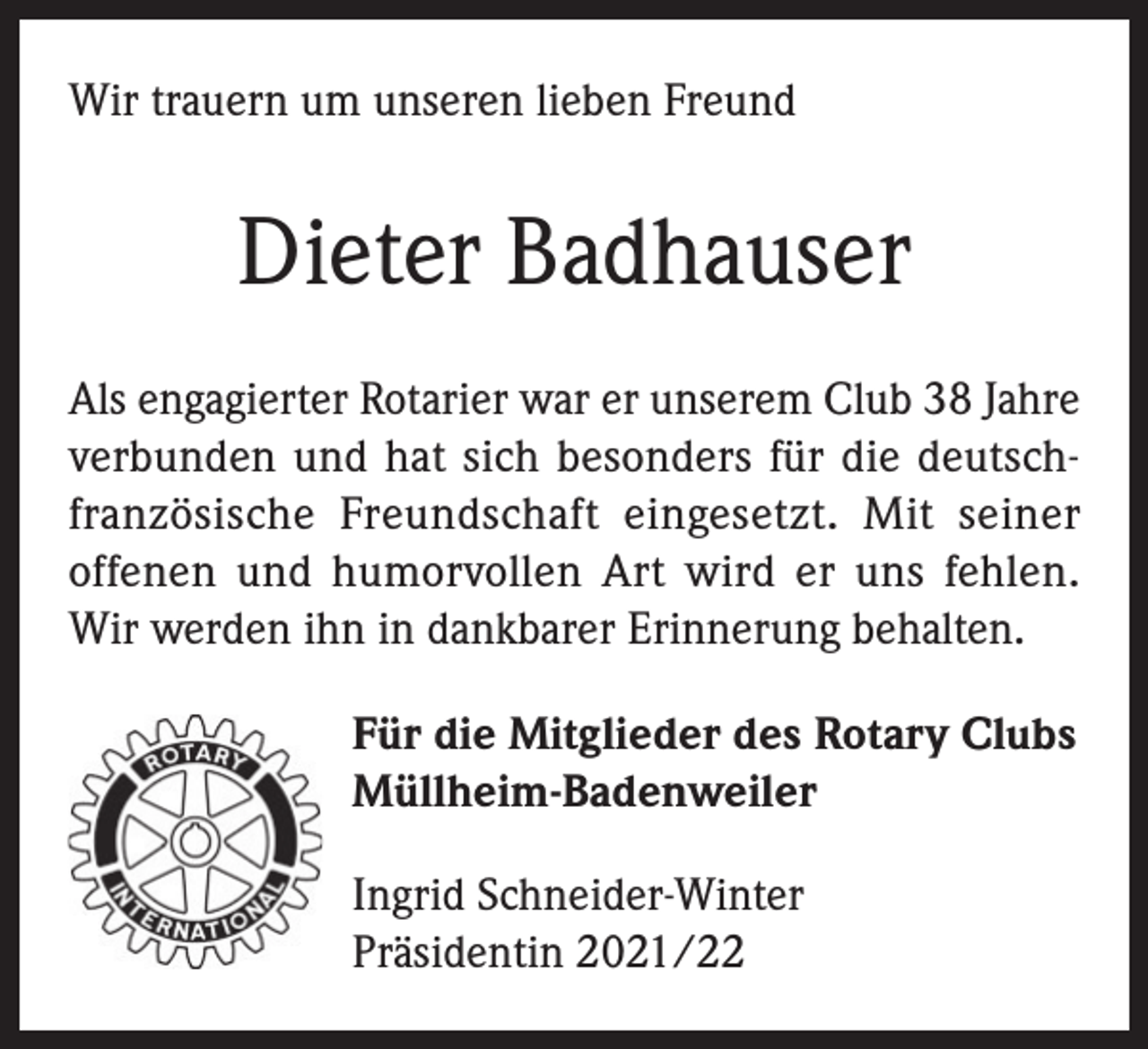 <p>Wir trauern um unseren lieben Freund</p><p>Dieter Badhauser<br />Als engagierter Rotarier war er unserem Club 38 Jahre<br />verbunden und hat sich besonders für die deutschfranzösische Freundschaft eingesetzt. Mit seiner<br />offenen und humorvollen Art wird er uns fehlen.<br />Wir werden ihn in dankbarer Erinnerung behalten.<br />Für die Mitglieder des Rotary Clubs<br />Müllheim-Badenweiler<br />Ingrid Schneider-Winter<br />Präsidentin 2021/22</p>
