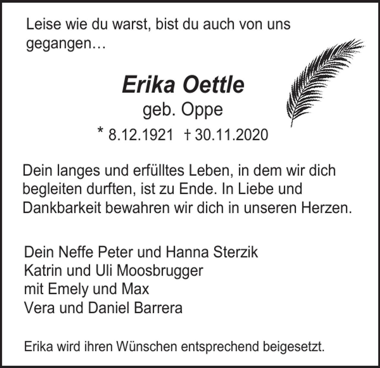<p>Leise wie du warst, bist du auch von uns<br />gegangen…</p><p>Erika Oettle<br />geb. Oppe<br />* 8.12.1921 † 30.11.2020<br />Dein langes und erfülltes Leben, in dem wir dich<br />begleiten durften, ist zu Ende. In Liebe und<br />Dankbarkeit bewahren wir dich in unseren Herzen.<br />Dein Neffe Peter und Hanna Sterzik<br />Katrin und Uli Moosbrugger<br />mit Emely und Max<br />Vera und Daniel Barrera<br />Erika wird ihren Wünschen entsprechend beigesetzt.</p>