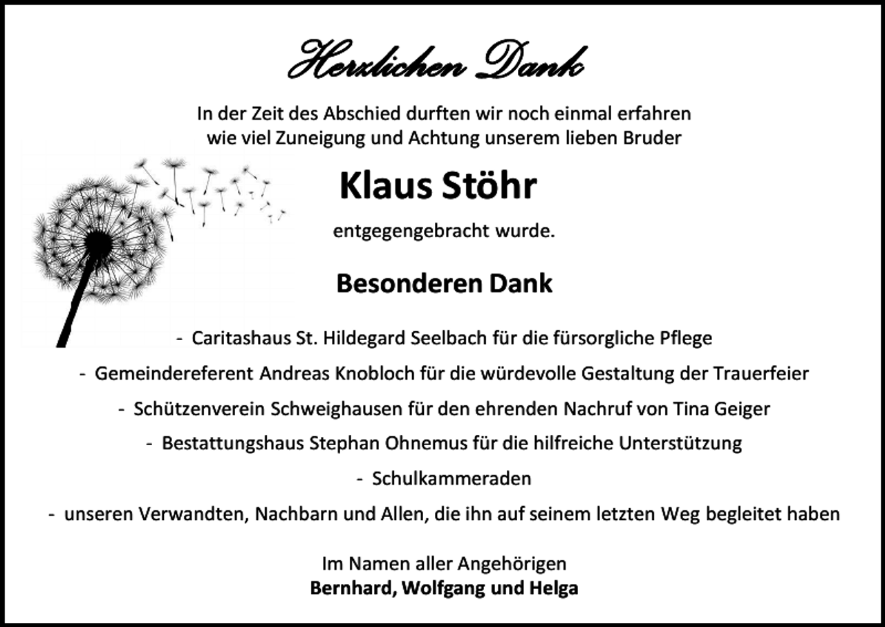 <p>Herzlichen Dank<br />In der Zeit des Abschied durften wir noch einmal erfahren<br />wie viel Zuneigung und Achtung unserem lieben Bruder</p><p>Klaus Stöhr<br />entgegengebracht wurde.</p><p>Besonderen Dank<br />- Caritashaus St. Hildegard Seelbach für die fürsorgliche Pflege<br />- Gemeindereferent Andreas Knobloch für die würdevolle Gestaltung der Trauerfeier<br />- Schützenverein Schweighausen für den ehrenden Nachruf von Tina Geiger<br />- Bestattungshaus Stephan Ohnemus für die hilfreiche Unterstützung<br />- Schulkammeraden<br />- unseren Verwandten, Nachbarn und Allen, die ihn auf seinem letzten Weg begleitet haben<br />Im Namen aller Angehörigen<br />Bernhard, Wolfgang und Helga</p>