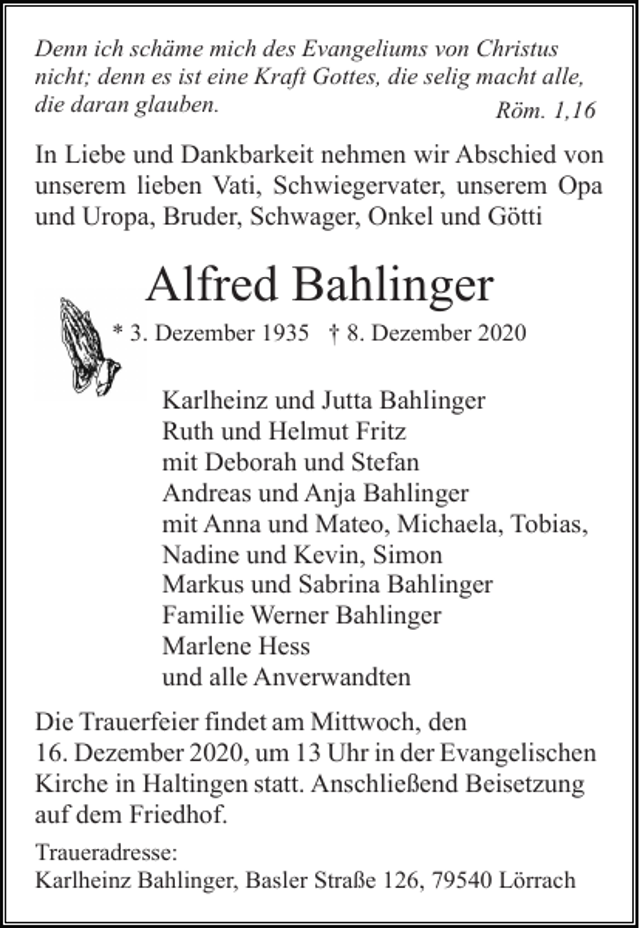 <p>Denn ich schäme mich des Evangeliums von Christus<br />nicht; denn es ist eine Kraft Gottes, die selig macht alle,<br />die daran glauben.<br />Röm. 1,16</p><p>In Liebe und Dankbarkeit nehmen wir Abschied von<br />unserem lieben Vati, Schwiegervater, unserem Opa<br />und Uropa, Bruder, Schwager, Onkel und Götti</p><p>Alfred Bahlinger<br />* 3. Dezember 1935 † 8. Dezember 2020</p><p>Karlheinz und Jutta Bahlinger<br />Ruth und Helmut Fritz<br />mit Deborah und Stefan<br />Andreas und Anja Bahlinger<br />mit Anna und Mateo, Michaela, Tobias,<br />Nadine und Kevin, Simon<br />Markus und Sabrina Bahlinger<br />Familie Werner Bahlinger<br />Marlene Hess<br />und alle Anverwandten<br />Die Trauerfeier findet am Mittwoch, den<br />16. Dezember 2020, um 13 Uhr in der Evangelischen<br />Kirche in Haltingen statt. Anschließend Beisetzung<br />auf dem Friedhof.<br />Traueradresse:<br />Karlheinz Bahlinger, Basler Straße 126, 79540 Lörrach</p>