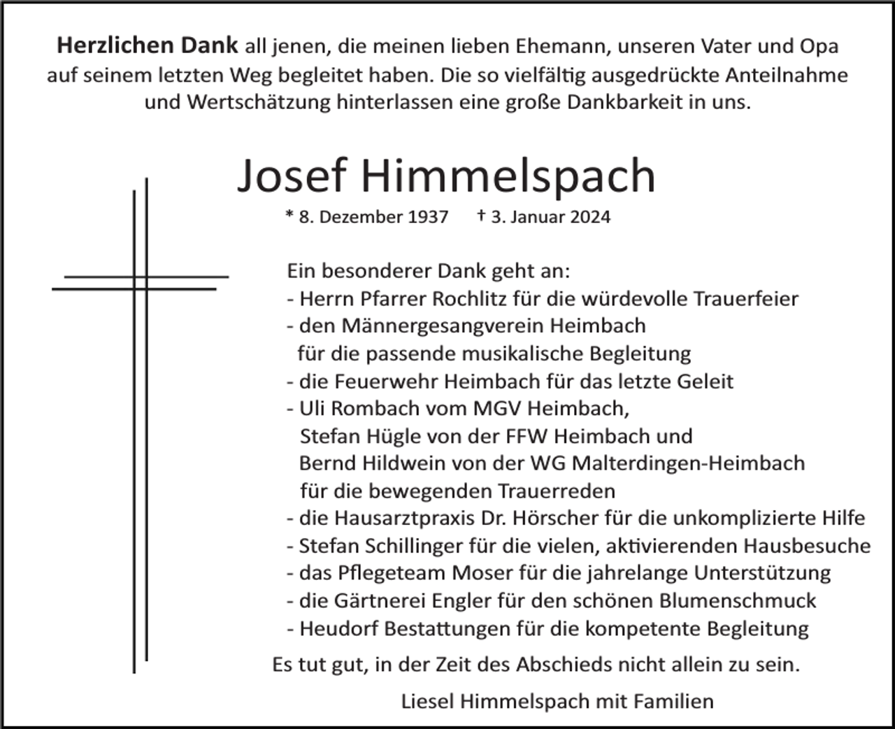 <p>Herzlichen Dank all jenen, die meinen lieben Ehemann, unseren Vater und Opa<br />auf seinem letzten Weg begleitet haben. Die so vielfältig ausgedrückte Anteilnahme<br />und Wertschätzung hinterlassen eine große Dankbarkeit in uns.</p><p>Josef Himmelspach<br />* 8. Dezember 1937</p><p>† 3. Januar 2024</p><p>Ein besonderer Dank geht an:<br />­ Herrn Pfarrer Rochlitz für die würdevolle Trauerfeier<br />­ den Männergesangverein Heimbach<br />für die passende musikalische Begleitung<br />­ die Feuerwehr Heimbach für das letzte Geleit<br />­ Uli Rombach vom MGV Heimbach,<br />Stefan Hügle von der FFW Heimbach und<br />Bernd Hildwein von der WG Malterdingen­Heimbach<br />für die bewegenden Trauerreden<br />­ die Hausarztpraxis Dr. Hörscher für die unkomplizierte Hilfe<br />­ Stefan Schillinger für die vielen, aktivierenden Hausbesuche<br />­ das Pﬂegeteam Moser für die jahrelange Unterstützung<br />­ die Gärtnerei Engler für den schönen Blumenschmuck<br />­ Heudorf Bestattungen für die kompetente Begleitung<br />Es tut gut, in der Zeit des Abschieds nicht allein zu sein.<br />Liesel Himmelspach mit Familien</p>