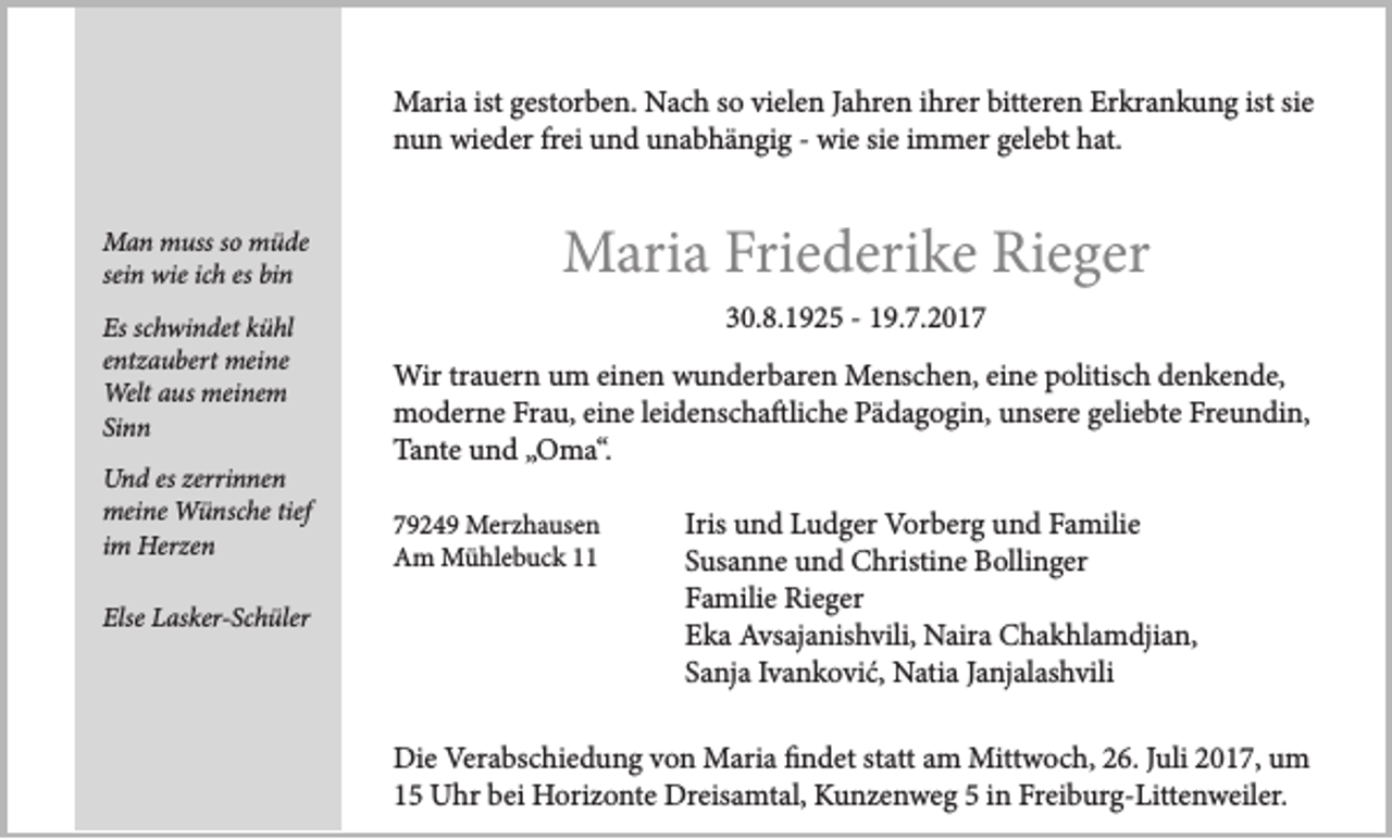 <p>M ari a ististg est<br />Maria<br />gestorben.<br />or b e n. NNach<br />a c h s osovivielen<br />el e n J aJahren<br />hr e n i hr<br />ihrer<br />er bitt<br />bitteren<br />er e n ErErkrankung<br />kr a n k u n g ististsisie<br />e<br />nnun<br />u n wieder<br />wi e d er frfrei<br />ei uund<br />n d uunabhängig<br />n a b h ä n gi g -- wie<br />wi e sisie<br />e iimmer<br />m m er ggelebt<br />el e bt hhat.<br />at.<br />M a n mmuss<br />Man<br />uss s oso mmüde<br />ü de<br />ichh es bin<br />ssein<br />ei n wie<br />wie ic<br />bi n<br />Es<br />h wi n det kkühl<br />ü hl<br />Esscschwindet<br />eentzaubert<br />nt z a u bert meine<br />mei ne<br />Welt<br />us mei<br />ne m<br />Welta aus<br />meinem<br />Sinn<br />Si<br />nn<br />UUnd<br />n d eseszzerrinnen<br />erri n ne n<br />meine<br />tief<br />mei<br />ne Wünsche<br />W ü nsc he tief<br />iimm Herzen<br />Her z e n<br />Else<br />Els<br />e LLasker-Schüler<br />as ker- Sc h üler</p><p>MMaria<br />ari a Fri<br />Friederike<br />e d eri k e RiRieger<br />e g er<br />330.8.1925<br />0. 8. 1 9 2 5 -- 119.7.2017<br />9. 7. 2 0 1 7<br />Wir<br />Menschen,<br />Wir trtrauern<br />a u er n u um<br />m eieinen<br />n e n wwunderbaren<br />u n d er b ar e n Me<br />ns c h e n, eieine<br />n e p politisch<br />olitis c h d edenkende,<br />n k e n d e,<br />moderne<br />m o d er n e FrFrau,<br />a u, eieine<br />n e l eileidenschaftliche<br />d e ns c h a ftli c h e PPädagogin,<br />ä d a g o gi n, uunsere<br />ns er e g geliebte<br />eli e bt e FrFreundin,<br />e u n di n,<br />Ta nt e uund<br />n d „„Oma“.<br />O m a“.<br />Tante<br />7 9 2 4 9 Merzhausen<br />79249<br />Mer z h a us e n<br />AAm<br />m Mühlebuck<br />M ü hl e b u c k 11</p><p>u n d Ludger<br />L u d g er Vorberg<br />V or b er g und<br />u n d Familie<br />F a mili e<br />Iris und<br />Susanne<br />S us a n n e und<br />u n d Christine<br />C hristi n e Bollinger<br />B olli n g er<br />Familie<br />F a mili e Rieger<br />Ri e g er<br />Eka<br />E k a Avsajanishvili,<br />Avs aj a nis h vili, Naira<br />N air a Chakhlamdjian,<br />C h a k hl a m dji a n,<br />Sanja<br />S a nj a IIvanković,<br />v a n k o vi ć, Natia<br />N ati a JJanjalashvili<br />a nj al as h vili</p><p>Die<br />Verabschiedung<br />Di e Ver<br />a bs c hi e d u n g vvon<br />o n Maria<br />M ari a ﬁfindet<br />n d et ststatt<br />att aam<br />m Mittwoch,<br />Mitt w o c h, 226.<br />6. J Juli<br />uli 22017,<br />0 1 7, uum<br />m<br />15<br />1 5 Uhr<br />U hr bei<br />b ei Horizonte<br />H ori z o nt e Dreisamtal,<br />Dr eis a mt al, Kunzenweg<br />K u n z e n w e g 55iin<br />n Freiburg-Littenweiler.<br />Fr ei b ur g- Litt e n w eil er.</p>