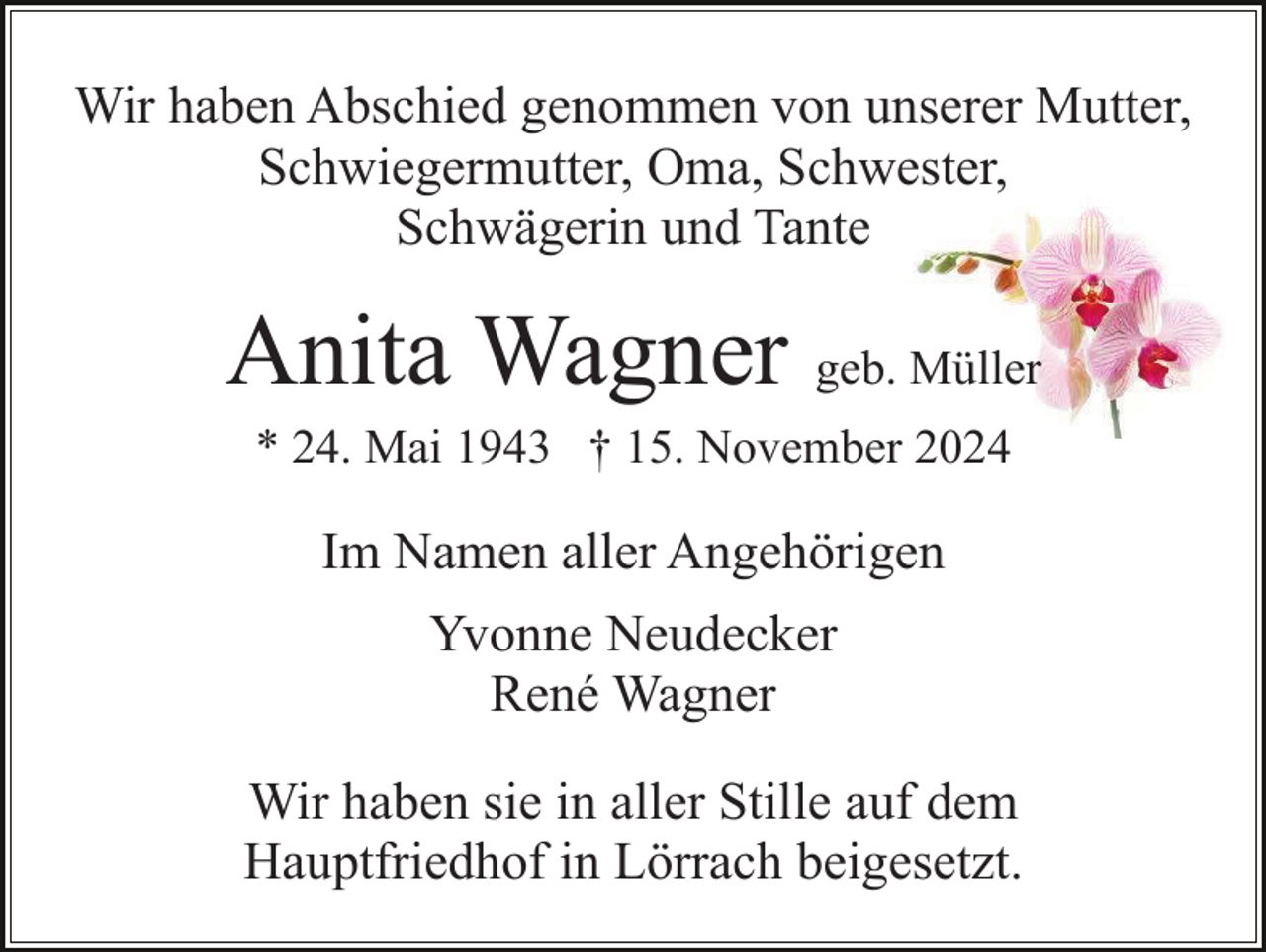 <p>Wir haben Abschied genommen von unserer Mutter,<br />Schwiegermutter, Oma, Schwester,<br />Schwägerin und Tante</p><p>Anita Wagner geb. Müller<br />* 24. Mai 1943 † 15. November 2024</p><p>Im Namen aller Angehörigen<br />Yvonne Neudecker<br />René Wagner<br />Wir haben sie in aller Stille auf dem<br />Hauptfriedhof in Lörrach beigesetzt.</p>