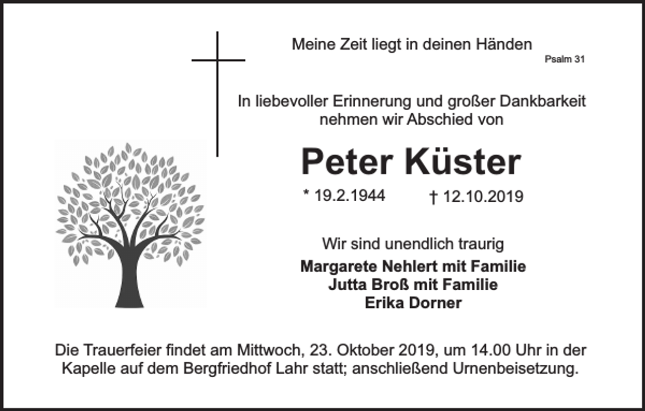 <p>Meine Zeit liegt in deinen Händen</p><p>Psalm 31</p><p>In liebevoller Erinnerung und großer Dankbarkeit<br />nehmen wir Abschied von</p><p>Peter Küster<br />* 19.2.1944</p><p>† 12.10.2019</p><p>Wir sind unendlich traurig<br />Margarete Nehlert mit Familie<br />Jutta Broß mit Familie<br />Erika Dorner<br />Die Trauerfeier findet am Mittwoch, 23. Oktober 2019, um 14.00 Uhr in der<br />Kapelle auf dem Bergfriedhof Lahr statt; anschließend Urnenbeisetzung.</p>