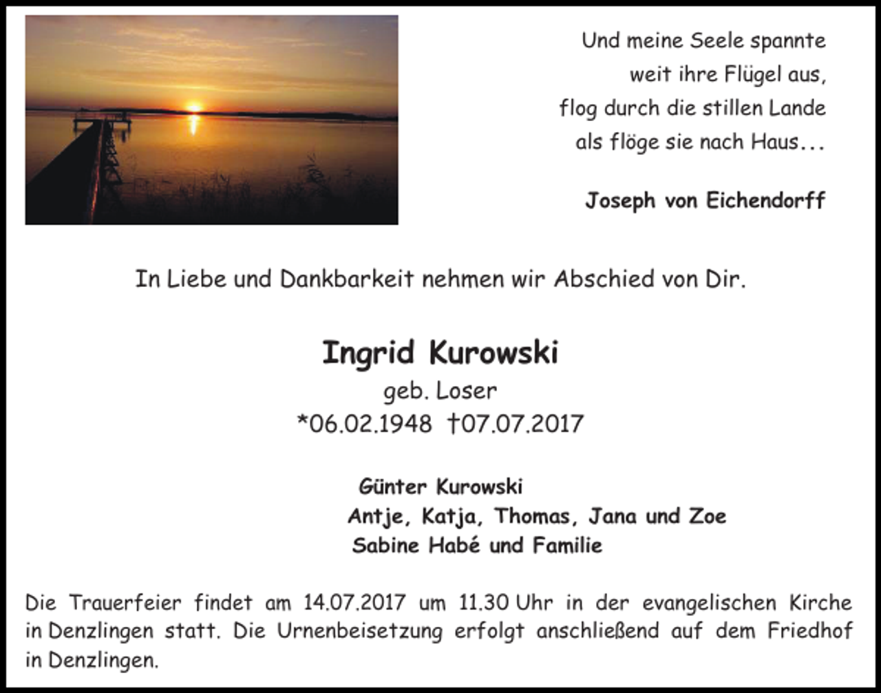 <p>Und meine Seele spannte<br />weit ihre Flügel aus,<br />flog durch die stillen Lande<br />als flöge sie nach Haus...<br />Joseph von Eichendorff</p><p>In Liebe und Dankbarkeit nehmen wir Abschied von Dir.</p><p>Ingrid Kurowski</p><p>geb. Loser<br />*06.02.1948 †07.07.2017<br />Günter Kurowski<br />Antje, Katja, Thomas, Jana und Zoe<br />Sabine Habé und Familie</p><p>Die Trauerfeier findet am 14.07.2017 um 11.30 Uhr in der evangelischen Kirche<br />in Denzlingen statt. Die Urnenbeisetzung erfolgt anschließend auf dem Friedhof<br />in Denzlingen.</p>