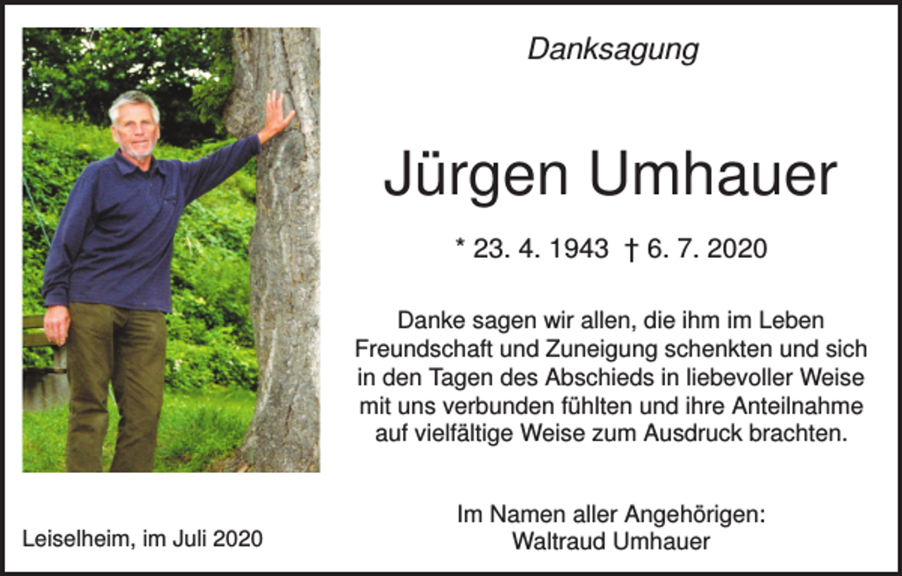 <p>Danksagung</p><p>Jürgen Umhauer<br />* 23. 4. 1943 † 6. 7. 2020<br />Danke sagen wir allen, die ihm im Leben<br />Freundschaft und Zuneigung schenkten und sich<br />in den Tagen des Abschieds in liebevoller Weise<br />mit uns verbunden fühlten und ihre Anteilnahme<br />auf vielfältige Weise zum Ausdruck brachten.</p><p>Leiselheim, im Juli 2020</p><p>Im Namen aller Angehörigen:<br />Waltraud Umhauer</p>