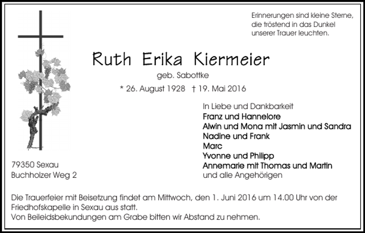 <p>Erinnerungen sind kleine Sterne,<br />die tröstend in das Dunkel<br />unserer Trauer leuchten.</p><p>geb. Sabottke<br />* 26. August 1928 † 19. Mai 2016<br />In Liebe und Dankbarkeit</p><p>79350 Sexau<br />Buchholzer Weg 2</p><p>und alle Angehörigen</p><p>Die Trauerfeier mit Beisetzung findet am Mittwoch, den 1. Juni 2016 um 14.00 Uhr von der<br />Friedhofskapelle in Sexau aus statt.<br />Von Beileidsbekundungen am Grabe bitten wir Abstand zu nehmen.</p>