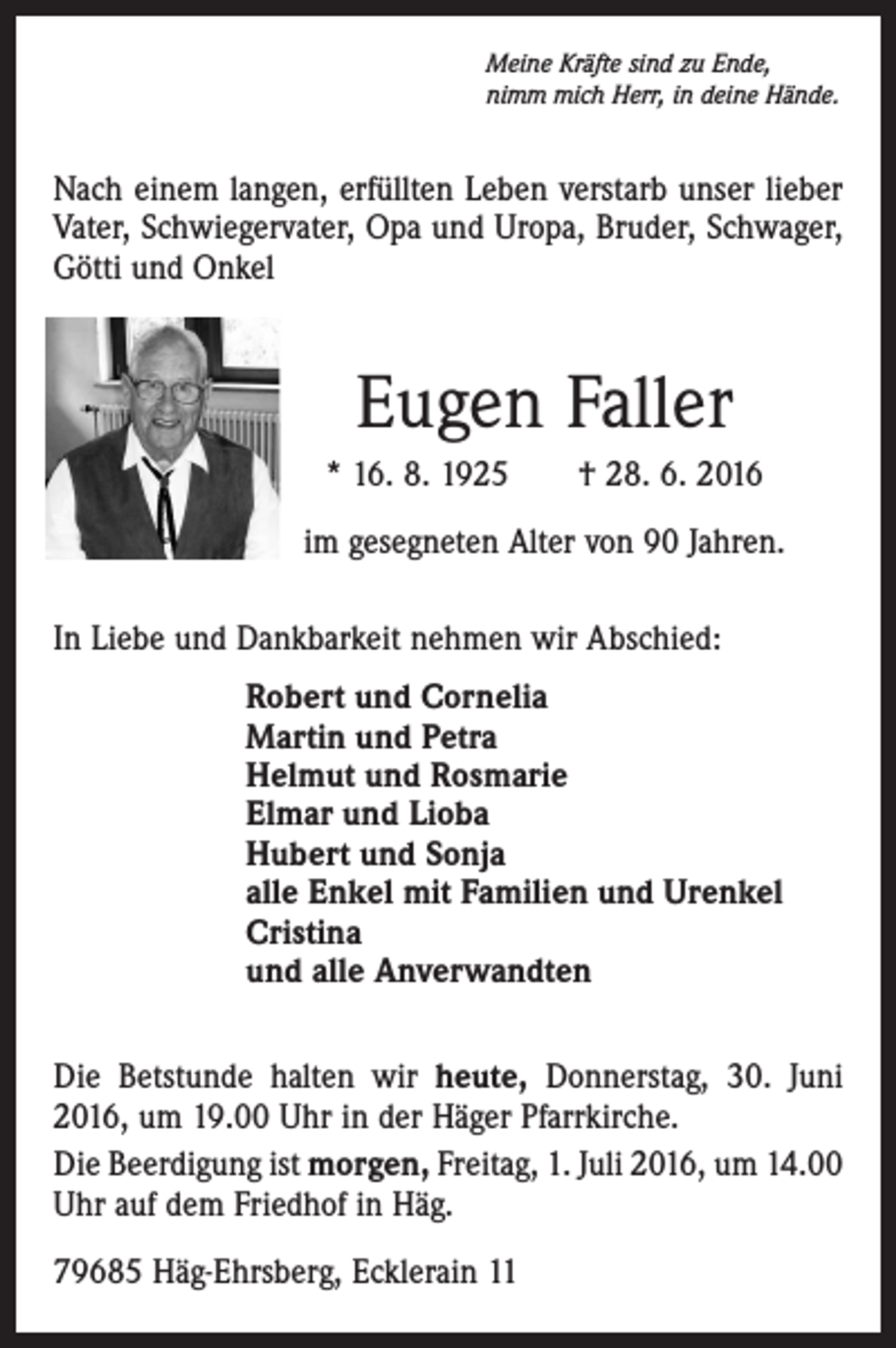 <p>Meine Kräfte sind zu Ende,<br />nimm mich Herr, in deine Hände.</p><p>Nach einem langen, erfüllten Leben verstarb unser lieber<br />Vater, Schwiegervater, Opa und Uropa, Bruder, Schwager,<br />Götti und Onkel</p><p>Eugen Faller<br />* 16. 8. 1925 † 28. 6. 2016<br />im gesegneten Alter von 90 Jahren.<br />In Liebe und Dankbarkeit nehmen wir Abschied:<br />Robert und Cornelia<br />Martin und Petra<br />Helmut und Rosmarie<br />Elmar und Lioba<br />Hubert und Sonja<br />alle Enkel mit Familien und Urenkel<br />Cristina<br />und alle Anverwandten<br />Die Betstunde halten wir heute, Donnerstag, 30. Juni<br />2016, um 19.00 Uhr in der Häger Pfarrkirche.<br />Die Beerdigung ist morgen, Freitag, 1. Juli 2016, um 14.00<br />Uhr auf dem Friedhof in Häg.<br />79685 Häg-Ehrsberg, Ecklerain 11</p>