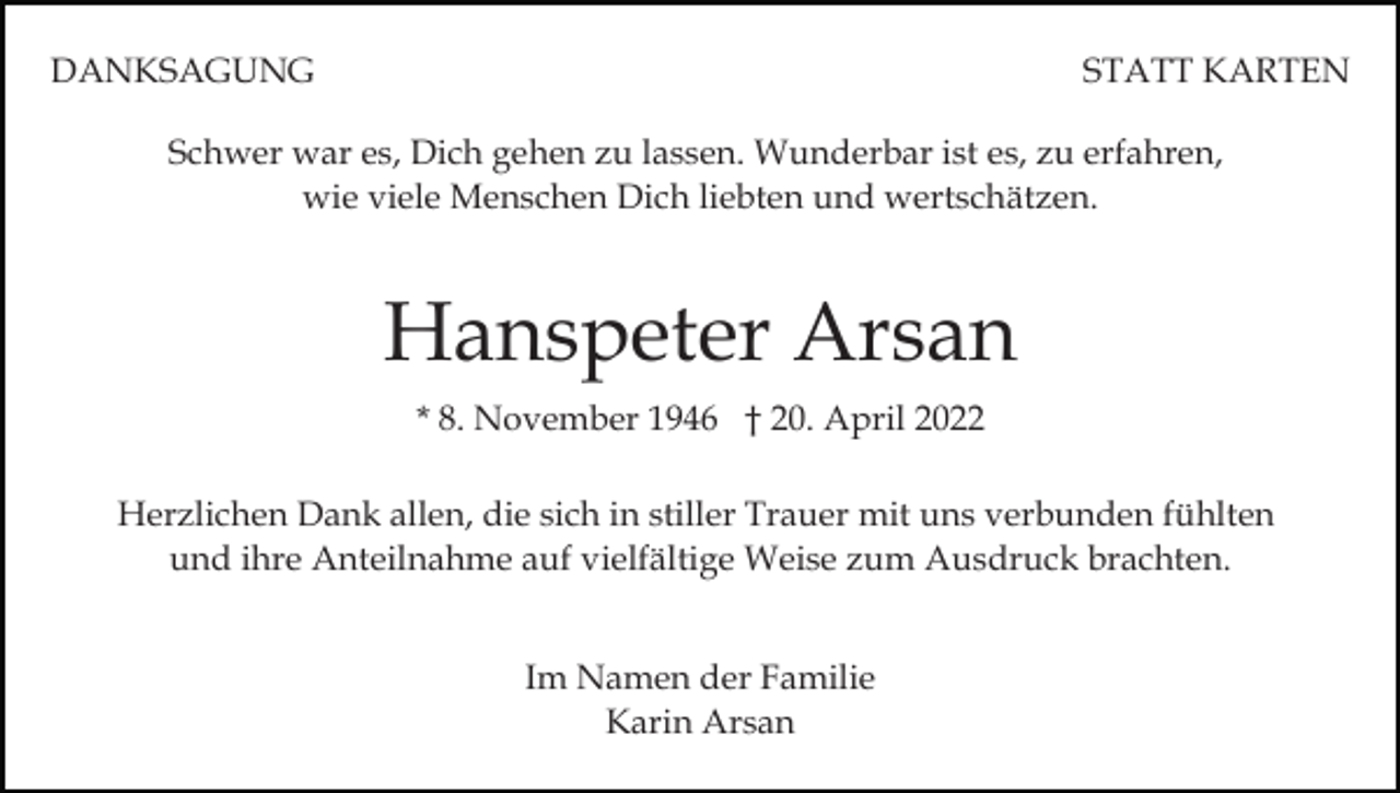 <p>DANKSAGUNG</p><p>STATT KARTEN</p><p>Schwer war es, Dich gehen zu lassen. Wunderbar ist es, zu erfahren,<br />wie viele Menschen Dich liebten und wertschätzen.</p><p>Hanspeter Arsan<br />* 8. November 1946 † 20. April 2022<br />Herzlichen Dank allen, die sich in stiller Trauer mit uns verbunden fühlten<br />und ihre Anteilnahme auf vielfältige Weise zum Ausdruck brachten.<br />Im Namen der Familie<br />Karin Arsan</p>