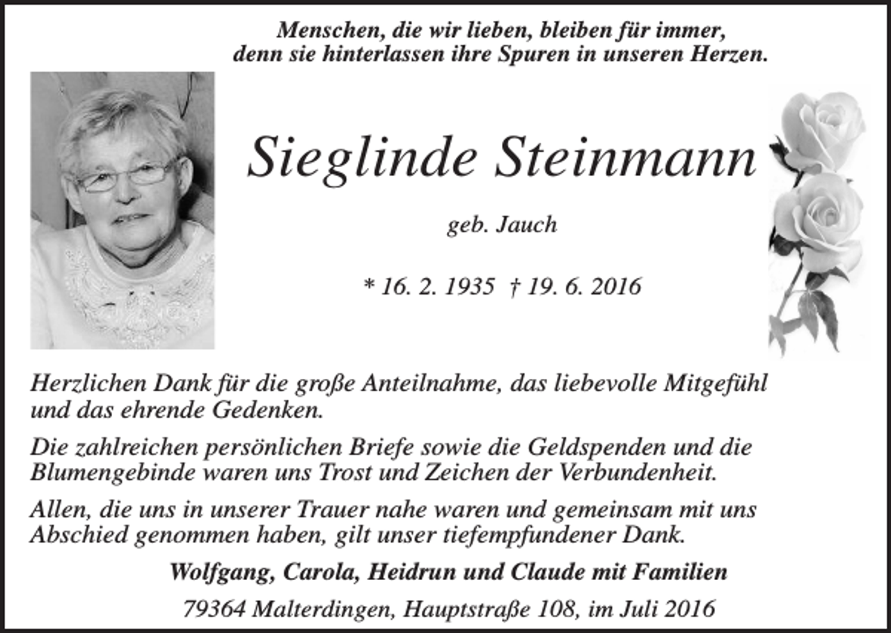 <p>Menschen, die wir lieben, bleiben für immer,<br />denn sie hinterlassen ihre Spuren in unseren Herzen.</p><p>Sieglinde Steinmann<br />geb. Jauch<br />* 16. 2. 1935 † 19. 6. 2016</p><p>Herzlichen Dank für die große Anteilnahme, das liebevolle Mitgefühl<br />und das ehrende Gedenken.<br />Die zahlreichen persönlichen Briefe sowie die Geldspenden und die<br />Blumengebinde waren uns Trost und Zeichen der Verbundenheit.<br />Allen, die uns in unserer Trauer nahe waren und gemeinsam mit uns<br />Abschied genommen haben, gilt unser tiefempfundener Dank.<br />Wolfgang, Carola, Heidrun und Claude mit Familien<br />79364 Malterdingen, Hauptstraße 108, im Juli 2016</p>