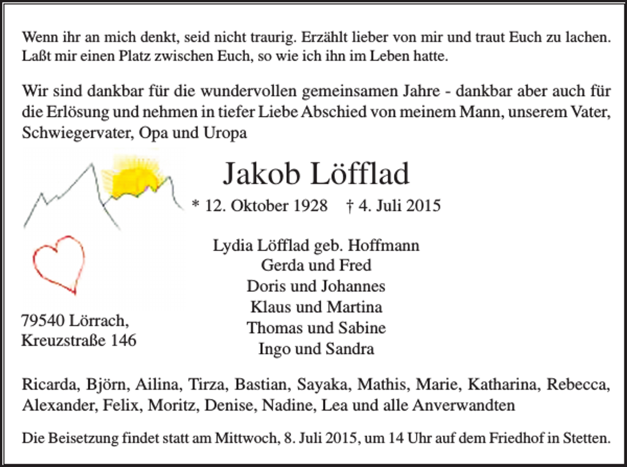 <p>Wenn ihr an mich denkt, seid nicht traurig. Erzählt lieber von mir und traut Euch zu lachen.<br />Laßt mir einen Platz zwischen Euch, so wie ich ihn im Leben hatte.</p><p>Wir sind dankbar für die wundervollen gemeinsamen Jahre - dankbar aber auch für<br />die Erlösung und nehmen in tiefer Liebe Abschied von meinem Mann, unserem Vater,<br />Schwiegervater, Opa und Uropa</p><p>Jakob Löfflad<br />* 12. Oktober 1928</p><p>79540 Lörrach,<br />Kreuzstraße 146</p><p>† 4. Juli 2015</p><p>Lydia Löfflad geb. Hoffmann<br />Gerda und Fred<br />Doris und Johannes<br />Klaus und Martina<br />Thomas und Sabine<br />Ingo und Sandra</p><p>Ricarda, Björn, Ailina, Tirza, Bastian, Sayaka, Mathis, Marie, Katharina, Rebecca,<br />Alexander, Felix, Moritz, Denise, Nadine, Lea und alle Anverwandten<br />Die Beisetzung findet statt am Mittwoch, 8. Juli 2015, um 14 Uhr auf dem Friedhof in Stetten.</p>