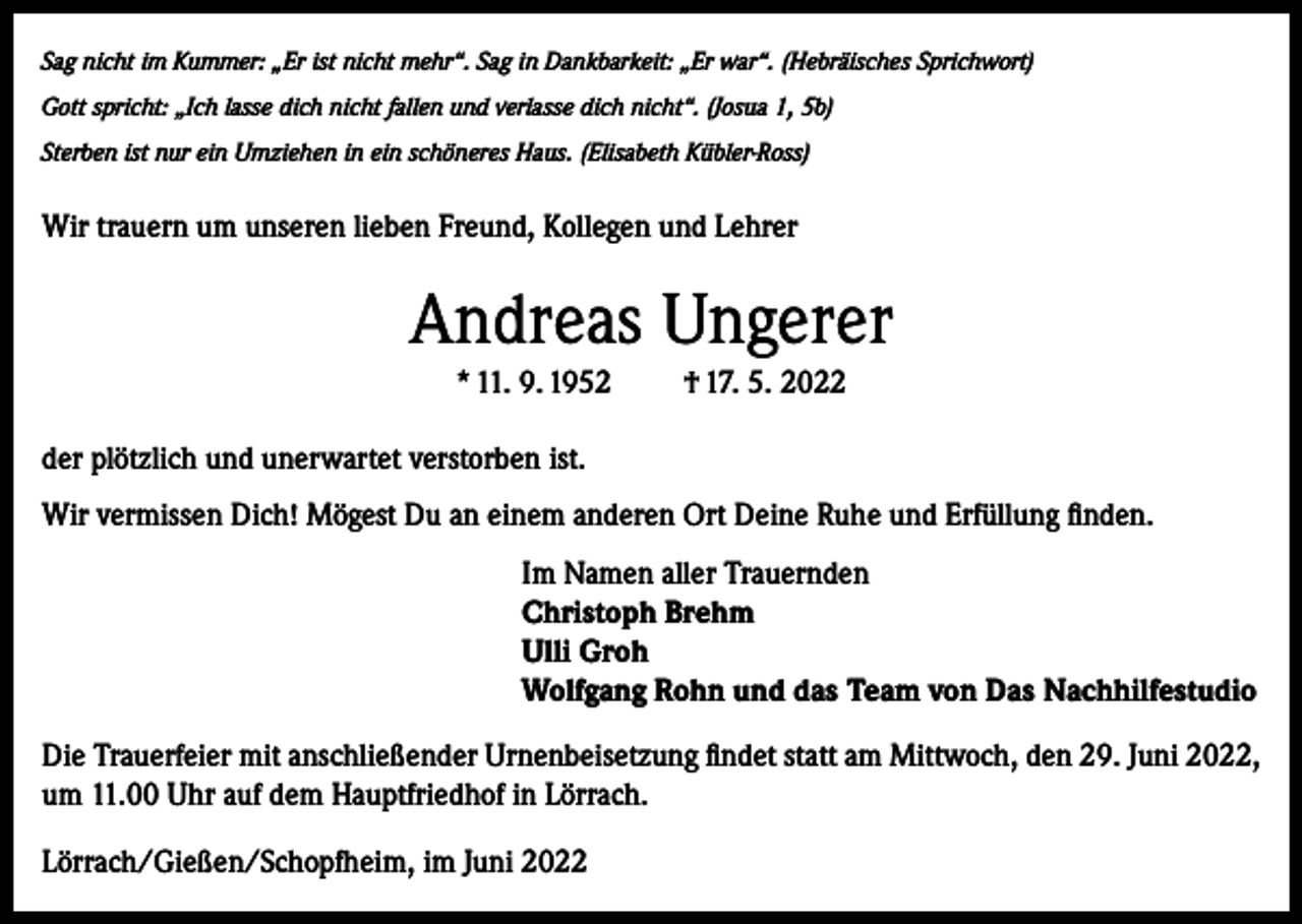 <p>Sag nicht im Kummer: „Er ist nicht mehr“. Sag in Dankbarkeit: „Er war“. (Hebräisches Sprichwort)<br />Gott spricht: „Ich lasse dich nicht fallen und verlasse dich nicht“. (Josua 1, 5b)<br />Sterben ist nur ein Umziehen in ein schöneres Haus. (Elisabeth Kübler-Ross)</p><p>Wir trauern um unseren lieben Freund, Kollegen und Lehrer</p><p>Andreas Ungerer<br />* 11. 9. 1952</p><p>† 17. 5. 2022</p><p>der plötzlich und unerwartet verstorben ist.<br />Wir vermissen Dich! Mögest Du an einem anderen Ort Deine Ruhe und Erfüllung finden.<br />Im Namen aller Trauernden<br />Christoph Brehm<br />Ulli Groh<br />Wolfgang Rohn und das Team von Das Nachhilfestudio<br />Die Trauerfeier mit anschließender Urnenbeisetzung findet statt am Mittwoch, den 29. Juni 2022,<br />um 11.00 Uhr auf dem Hauptfriedhof in Lörrach.<br />Lörrach/Gießen/Schopfheim, im Juni 2022</p>