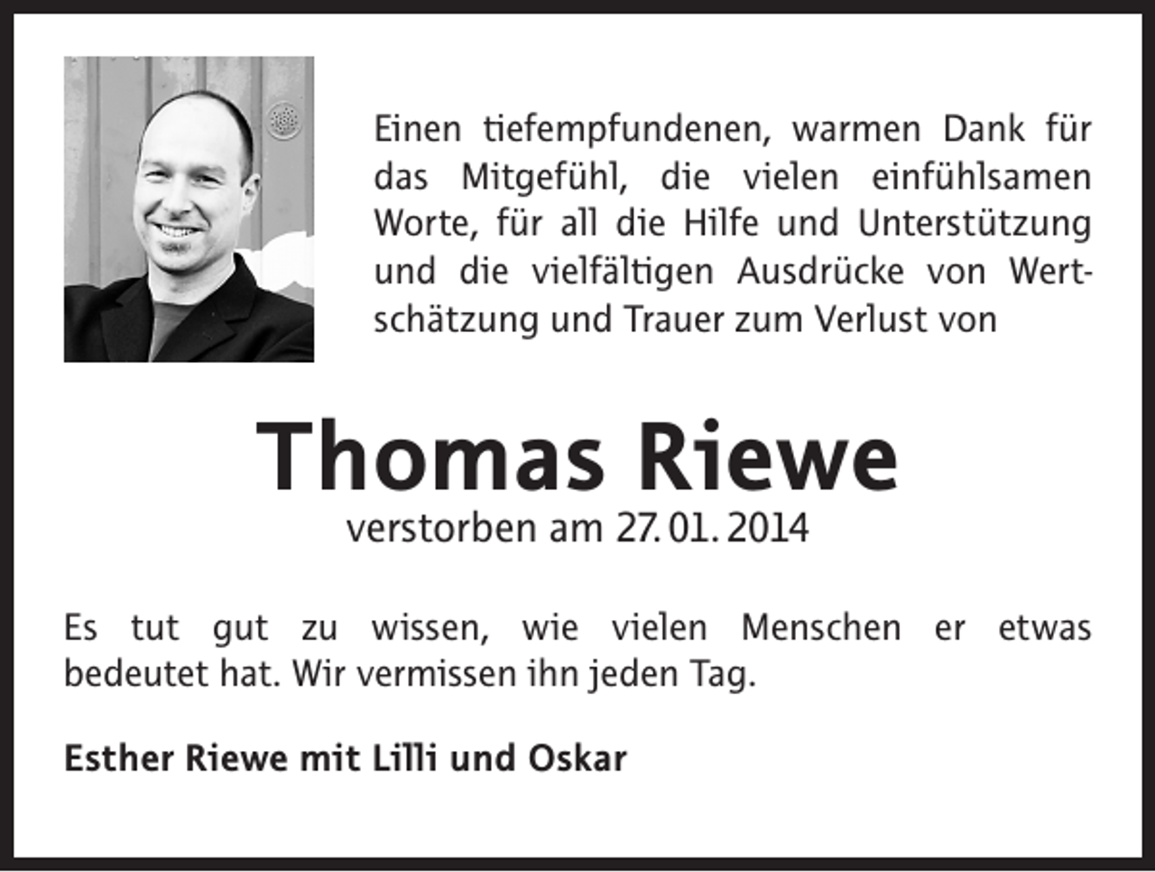 <p>Einen tiefempfundenen, warmen Dank für<br />das Mitgefühl, die vielen einfühlsamen<br />Worte, für all die Hilfe und Unterstützung<br />und die vielfältigen Ausdrücke von Wertschätzung und Trauer zum Verlust von</p><p>Thomas Riewe<br />verstorben am 27. 01. 2014</p><p>Es tut gut zu wissen, wie vielen Menschen er etwas<br />bedeutet hat. Wir vermissen ihn jeden Tag.<br />Esther Riewe mit Lilli und Oskar</p>