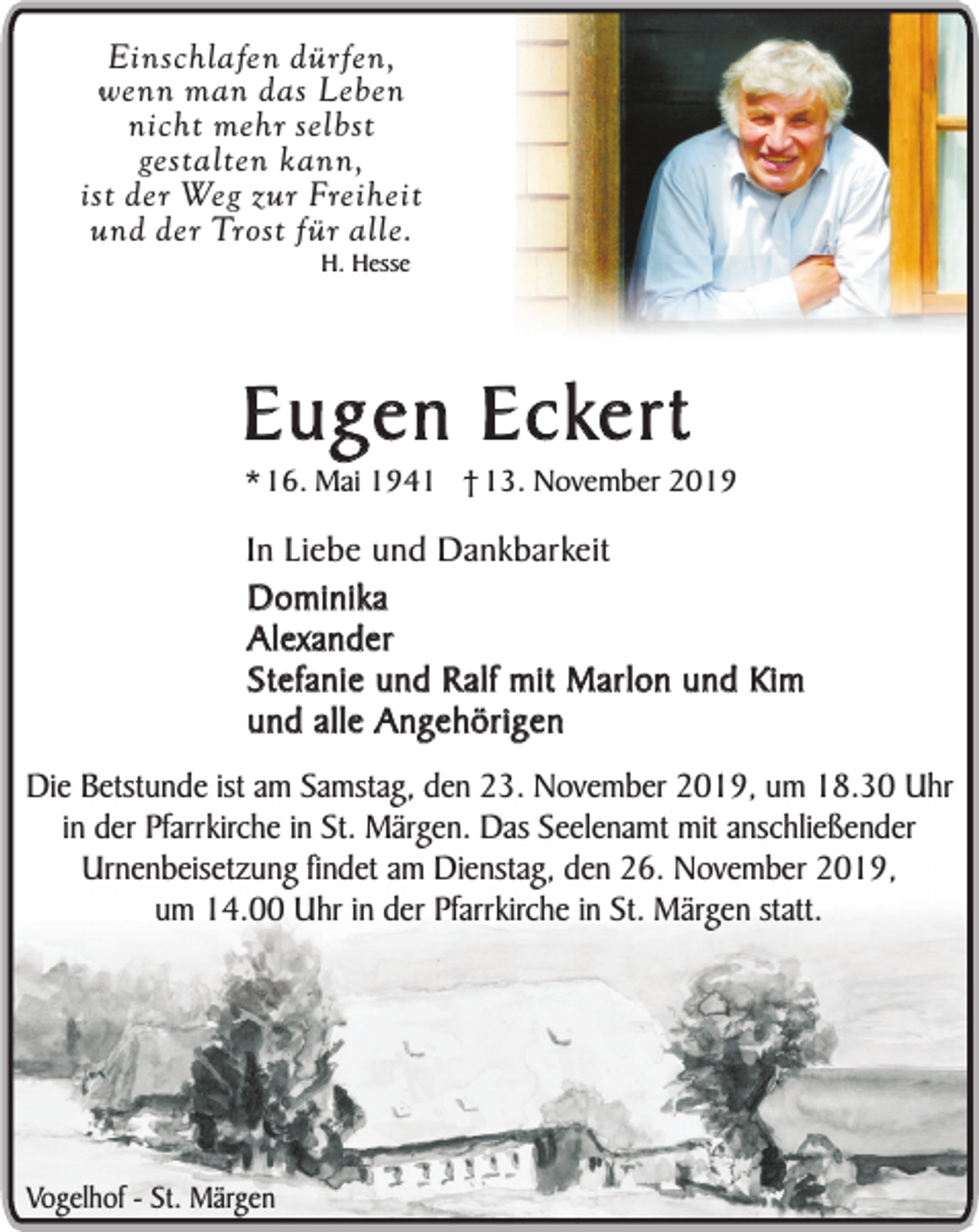 <p>Einschlafen dürfen,<br />wenn man das Leben<br />nicht mehr selbst<br />gestalten kann,<br />ist der Weg zur Freiheit<br />und der Trost für alle.<br />H. Hesse</p><p>Eugen Eckert</p><p>* 16. Mai 1941 † 13. November 2019</p><p>In Liebe und Dankbarkeit<br />Dominika<br />Alexander<br />Stefanie und Ralf mit Marlon und Kim<br />und alle Angehörigen<br />Die Betstunde ist am Samstag, den 23. November 2019, um 18.30 Uhr<br />in der Pfarrkirche in St. Märgen. Das Seelenamt mit anschließender<br />Urnenbeisetzung findet am Dienstag, den 26. November 2019,<br />um 14.00 Uhr in der Pfarrkirche in St. Märgen statt.</p><p>Vogelhof - St. Märgen</p>
