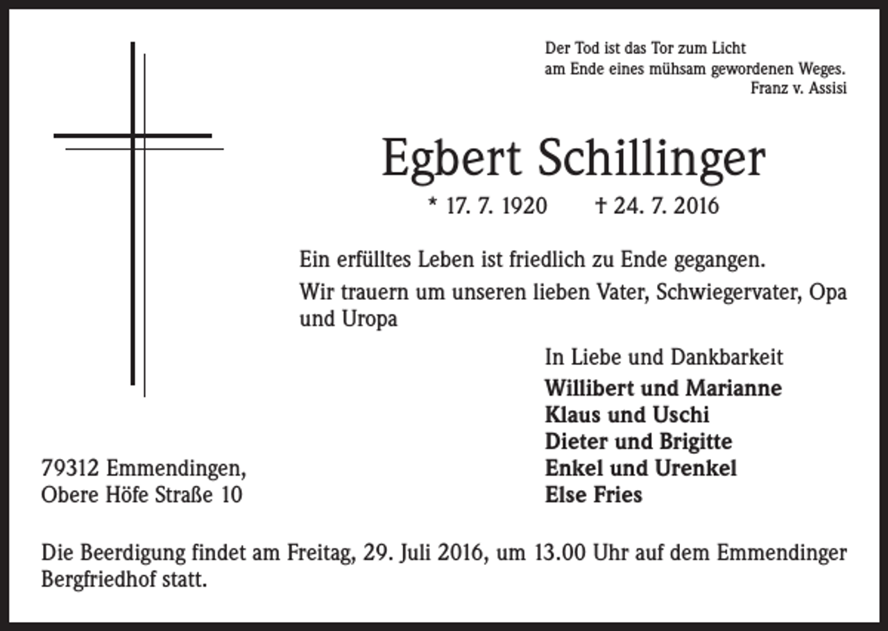 <p>Der Tod ist das Tor zum Licht<br />am Ende eines mühsam gewordenen Weges.</p><p>Franz v. Assisi</p><p>Egbert Schillinger<br />* 17. 7. 1920 † 24. 7. 2016<br />Ein erfülltes Leben ist friedlich zu Ende gegangen.<br />Wir trauern um unseren lieben Vater, Schwiegervater, Opa<br />und Uropa</p><p>79312 Emmendingen,<br />Obere Höfe Straße 10</p><p>In Liebe und Dankbarkeit<br />Willibert und Marianne<br />Klaus und Uschi<br />Dieter und Brigitte<br />Enkel und Urenkel<br />Else Fries</p><p>Die Beerdigung findet am Freitag, 29. Juli 2016, um 13.00 Uhr auf dem Emmendinger<br />Bergfriedhof statt.</p>