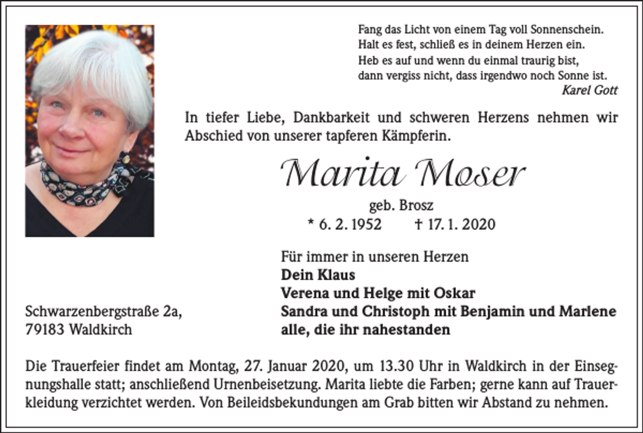<p>Fang das Licht von einem Tag voll Sonnenschein.<br />Halt es fest, schließ es in deinem Herzen ein.<br />Heb es auf und wenn du einmal traurig bist,<br />dann vergiss nicht, dass irgendwo noch Sonne ist.</p><p>Karel Gott</p><p>In tiefer Liebe, Dankbarkeit und schweren Herzens nehmen wir<br />­A bschied von unserer tapferen Kämpferin.</p><p>Marita Moser<br />geb. Brosz<br />* 6. 2. 1952 † 17. 1. 2020</p><p>Schwarzenbergstraße 2a,<br />79183 Waldkirch</p><p>Für immer in unseren Herzen<br />Dein Klaus<br />Verena und Helge mit Oskar<br />Sandra und Christoph mit Benjamin und Marlene<br />alle, die ihr nahestanden</p><p>Die Trauerfeier findet am Montag, 27. Januar 2020, um 13.30 Uhr in Waldkirch in der Einsegnungshalle statt; anschließend Urnenbeisetzung. Marita liebte die Farben; gerne kann auf Trauerkleidung verzichtet werden. Von Beileidsbekundungen am Grab bitten wir Abstand zu nehmen.</p>