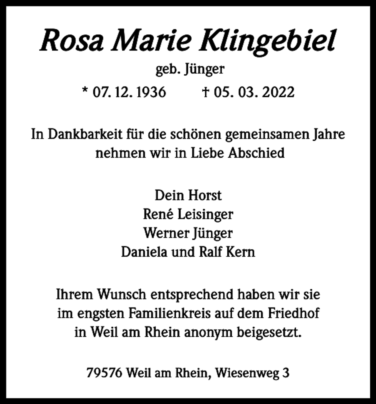 <p>Rosa Marie Klingebiel<br />geb. Jünger<br />* 07. 12. 1936<br />† 05. 03. 2022<br />In Dankbarkeit für die schönen gemeinsamen Jahre<br />nehmen wir in Liebe Abschied<br />Dein Horst<br />René Leisinger<br />Werner Jünger<br />Daniela und Ralf Kern<br />Ihrem Wunsch entsprechend haben wir sie<br />im engsten Familienkreis auf dem Friedhof<br />in Weil am Rhein anonym beigesetzt.<br />79576 Weil am Rhein, Wiesenweg 3</p>