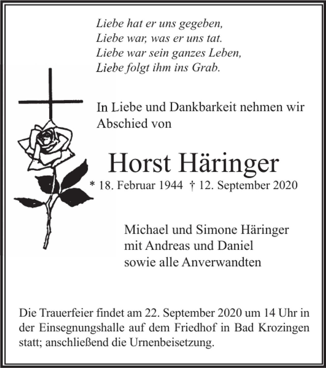 <p>Liebe hat er uns gegeben,<br />Liebe war, was er uns tat.<br />Liebe war sein ganzes Leben,<br />Liebe folgt ihm ins Grab.</p><p>In Liebe und Dankbarkeit nehmen wir<br />Abschied von</p><p>Horst Häringer</p><p>* 18. Februar 1944 † 12. September 2020</p><p>Michael und Simone Häringer<br />mit Andreas und Daniel<br />sowie alle Anverwandten<br />Die Trauerfeier findet am 22. September 2020 um 14 Uhr in<br />der Einsegnungshalle auf dem Friedhof in Bad Krozingen<br />statt; anschließend die Urnenbeisetzung.</p>