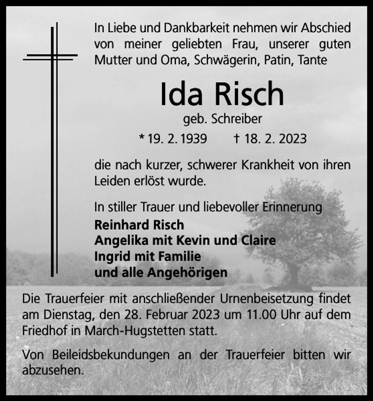 <p>In Liebe und Dankbarkeit nehmen wir Abschied<br />von meiner geliebten Frau, unserer guten<br />Mutter und Oma, Schwägerin, Patin, Tante</p><p>Ida Risch</p><p>geb. Schreiber<br />* 19. 2. 1939 † 18. 2. 2023<br />die nach kurzer, schwerer Krankheit von ihren<br />Leiden erlöst wurde.<br />In stiller Trauer und liebevoller Erinnerung<br />Reinhard Risch<br />Angelika mit Kevin und Claire<br />Ingrid mit Familie<br />und alle Angehörigen<br />Die Trauerfeier mit anschließender Urnenbeisetzung findet<br />am Dienstag, den 28. Februar 2023 um 11.00 Uhr auf dem<br />Friedhof in March-Hugstetten statt.<br />Von Beileidsbekundungen an der Trauerfeier bitten wir<br />­abzusehen.</p>