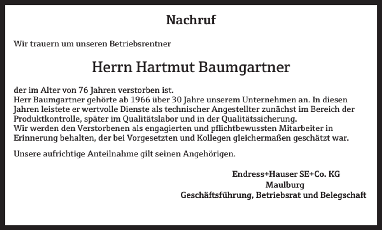 <p>Nachruf<br />Wir trauern um unseren Betriebsrentner</p><p>Herrn Hartmut Baumgartner<br />der im Alter von 76 Jahren verstorben ist.<br />Herr Baumgartner gehörte ab 1966 über 30 Jahre unserem Unternehmen an. In diesen<br />Jahren leistete er wertvolle Dienste als technischer Angestellter zunächst im Bereich der<br />Produktkontrolle, später im Qualitätslabor und in der Qualitätssicherung.<br />Wir werden den Verstorbenen als engagierten und pflichtbewussten Mitarbeiter in<br />Erinnerung behalten, der bei Vorgesetzten und Kollegen gleichermaßen geschätzt war.<br />Unsere aufrichtige Anteilnahme gilt seinen Angehörigen.<br />Endress+Hauser SE+Co. KG<br />Maulburg<br />Geschäftsführung, Betriebsrat und Belegschaft</p>