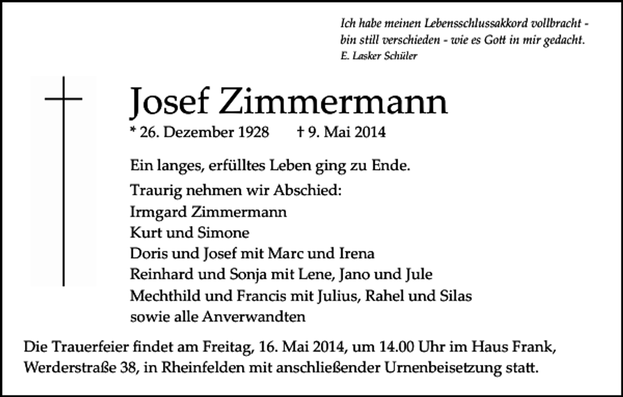 <p>Ich habe meinen Lebensschlussakkord vollbracht ­<br />bin still verschieden ­ wie es Go� in mir gedacht.<br />E. Lasker Schüler</p><p>Josef Zimmermann<br />* 26. Dezember 1928</p><p>† 9. Mai 2014</p><p>Ein langes, erfülltes Leben ging zu Ende.<br />Traurig nehmen wir Abschied:<br />Irmgard Zimmermann<br />Kurt und Simone<br />Doris und Josef mit Marc und Irena<br />Reinhard und Sonja mit Lene, Jano und Jule<br />Mechthild und Francis mit Julius, Rahel und Silas<br />sowie alle Anverwandten<br />Die Trauerfeier ﬁndet am Freitag, 16. Mai 2014, um 14.00 Uhr im Haus Frank,<br />Werderstraße 38, in Rheinfelden mit anschließender Urnenbeise�ung sta�.</p>