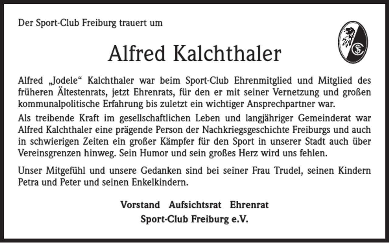 <p>Der Sport-Club Freiburg trauert um</p><p>Alfred Kalchthaler<br />Alfred „Jodele“ Kalchthaler war beim Sport-Club Ehrenmitglied und Mitglied des<br />früheren Ältestenrats, jetzt Ehrenrats, für den er mit seiner Vernetzung und großen<br />kommunalpolitische Erfahrung bis zuletzt ein wichtiger Ansprechpartner war.<br />Als treibende Kraft im gesellschaftlichen Leben und langjähriger Gemeinderat war<br />Alfred Kalchthaler eine prägende Person der Nachkriegsgeschichte Freiburgs und auch<br />in schwierigen Zeiten ein großer Kämpfer für den Sport in unserer Stadt auch über<br />Vereinsgrenzen hinweg. Sein Humor und sein großes Herz wird uns fehlen.<br />Unser Mitgefühl und unsere Gedanken sind bei seiner Frau Trudel, seinen Kindern<br />Petra und Peter und seinen Enkelkindern.<br />Vorstand Aufsichtsrat Ehrenrat<br />Sport-Club Freiburg e.V.</p>