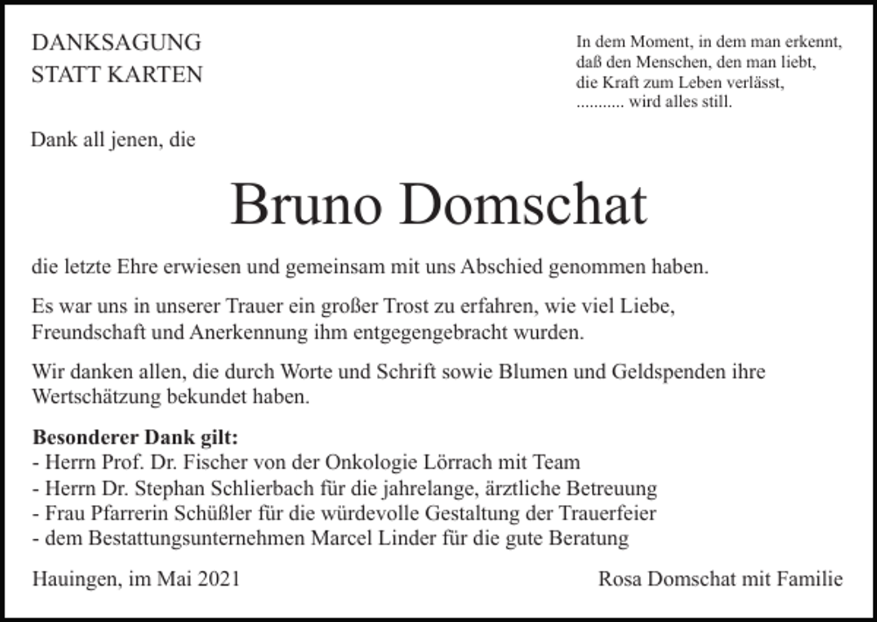 <p>DANKSAGUNG<br />STATT KARTEN</p><p>In dem Moment, in dem man erkennt,<br />daß den Menschen, den man liebt,<br />die Kraft zum Leben verlässt,<br />........... wird alles still.</p><p>Dank all jenen, die</p><p>Bruno Domschat<br />die letzte Ehre erwiesen und gemeinsam mit uns Abschied genommen haben.<br />Es war uns in unserer Trauer ein großer Trost zu erfahren, wie viel Liebe,<br />Freundschaft und Anerkennung ihm entgegengebracht wurden.<br />Wir danken allen, die durch Worte und Schrift sowie Blumen und Geldspenden ihre<br />Wertschätzung bekundet haben.<br />Besonderer Dank gilt:<br />- Herrn Prof. Dr. Fischer von der Onkologie Lörrach mit Team<br />- Herrn Dr. Stephan Schlierbach für die jahrelange, ärztliche Betreuung<br />- Frau Pfarrerin Schüßler für die würdevolle Gestaltung der Trauerfeier<br />- dem Bestattungsunternehmen Marcel Linder für die gute Beratung<br />Hauingen, im Mai 2021</p><p>Rosa Domschat mit Familie</p>