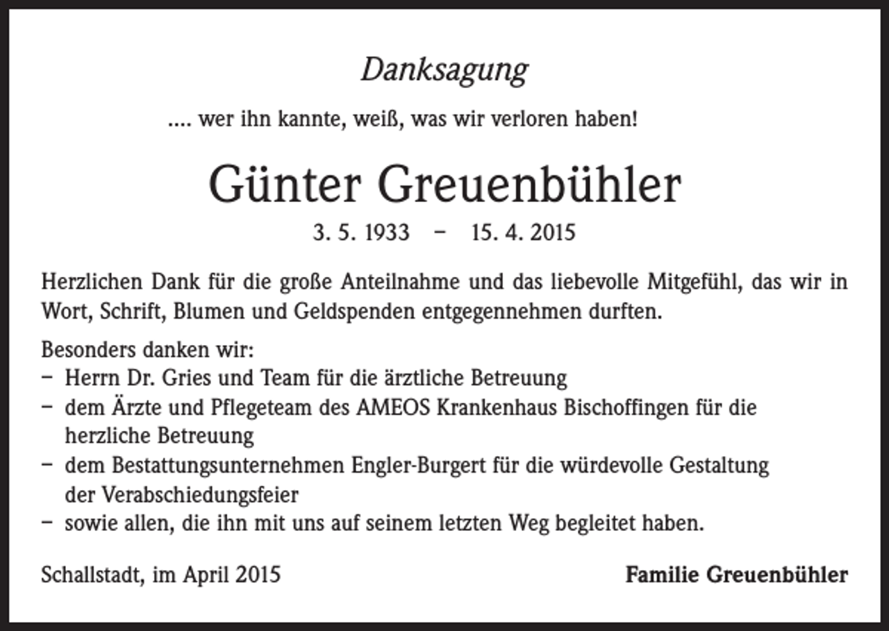 <p>Danksagung<br />…. wer ihn kannte, weiß, was wir verloren haben!</p><p>Günter Greuenbühler<br />3. 5. 1933 – 15. 4. 2015<br />Herzlichen Dank für die große Anteilnahme und das liebevolle Mitgefühl, das wir in<br />Wort, Schrift, Blumen und Geldspenden entgegennehmen durften.<br />Besonders danken wir:<br />– Herrn Dr. Gries und Team für die ärztliche Betreuung<br />– dem Ärzte und Pflegeteam des AMEOS Krankenhaus Bischoffingen für die<br />herzliche Betreuung<br />– dem Bestattungsunternehmen Engler-Burgert für die würdevolle Gestaltung<br />der Verabschiedungsfeier<br />– sowie allen, die ihn mit uns auf seinem letzten Weg begleitet haben.<br />Schallstadt, im April 2015</p><p>Familie Greuenbühler</p>