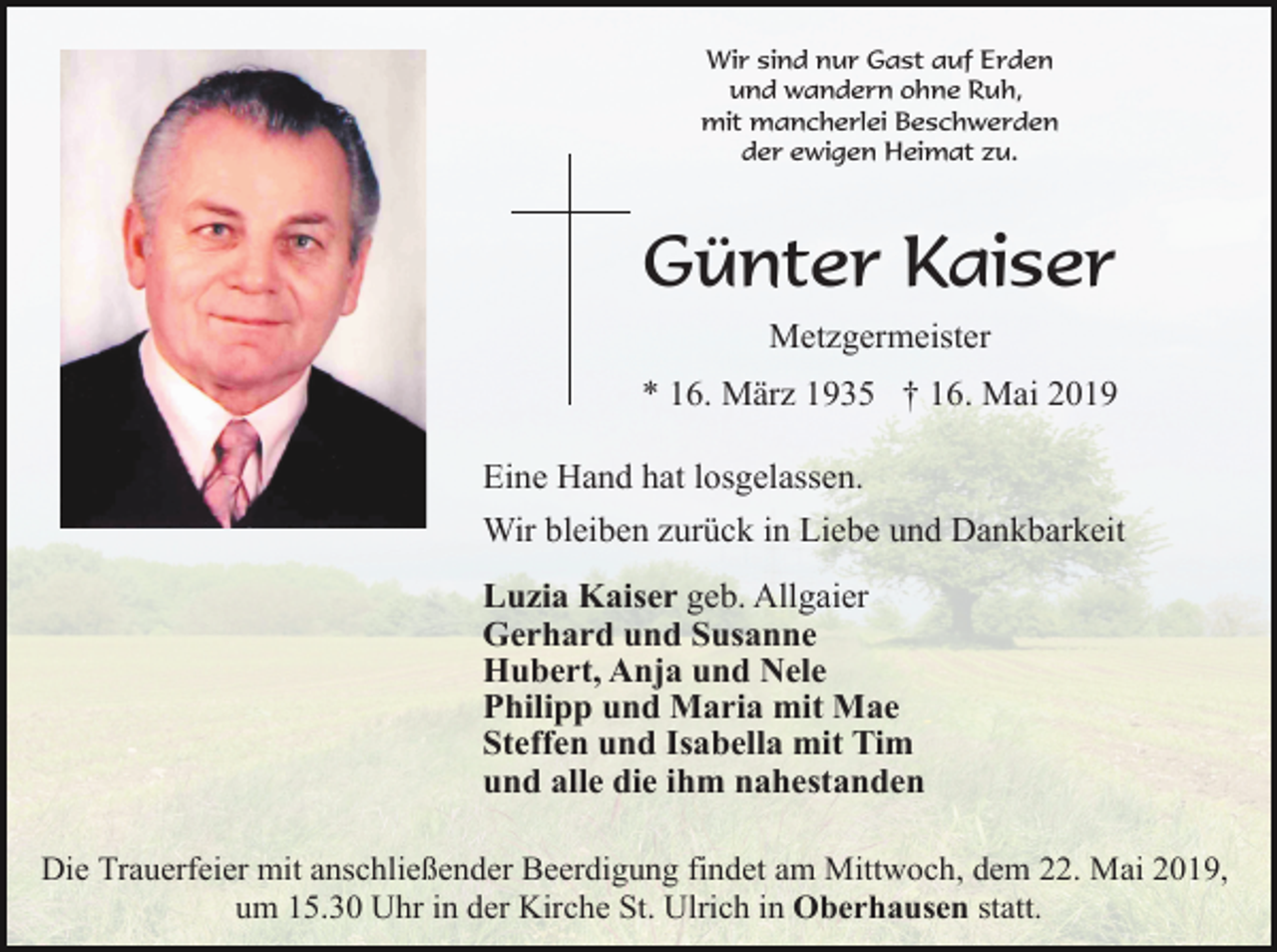 <p>Wir sind nur Gast auf Erden<br />und wandern ohne Ruh,<br />mit mancherlei Beschwerden<br />der ewigen Heimat zu.</p><p>Günter Kaiser<br />Metzgermeister<br />* 16. März 1935 † 16. Mai 2019<br />Eine Hand hat losgelassen.<br />Wir bleiben zurück in Liebe und Dankbarkeit<br />Luzia Kaiser geb. Allgaier<br />Gerhard und Susanne<br />Hubert, Anja und Nele<br />Philipp und Maria mit Mae<br />Steffen und Isabella mit Tim<br />und alle die ihm nahestanden<br />Die Trauerfeier mit anschließender Beerdigung findet am Mittwoch, dem 22. Mai 2019,<br />um 15.30 Uhr in der Kirche St. Ulrich in Oberhausen statt.</p>