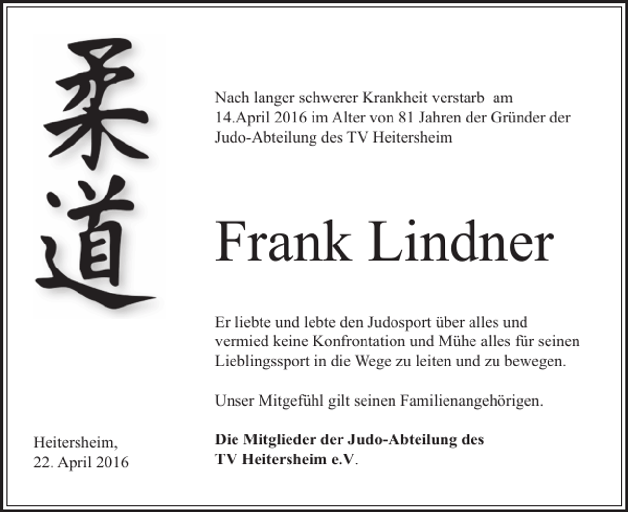 <p>Nach langer schwerer Krankheit verstarb am<br />14.April 2016 im Alter von 81 Jahren der Gründer der<br />Judo-Abteilung des TV Heitersheim</p><p>Frank Lindner<br />Er liebte und lebte den Judosport über alles und<br />vermied keine Konfrontation und Mühe alles für seinen<br />Lieblingssport in die Wege zu leiten und zu bewegen.<br />Unser Mitgefühl gilt seinen Familienangehörigen.<br />Heitersheim,<br />22. April 2016</p><p>Die Mitglieder der Judo-Abteilung des<br />TV Heitersheim e.V.</p>