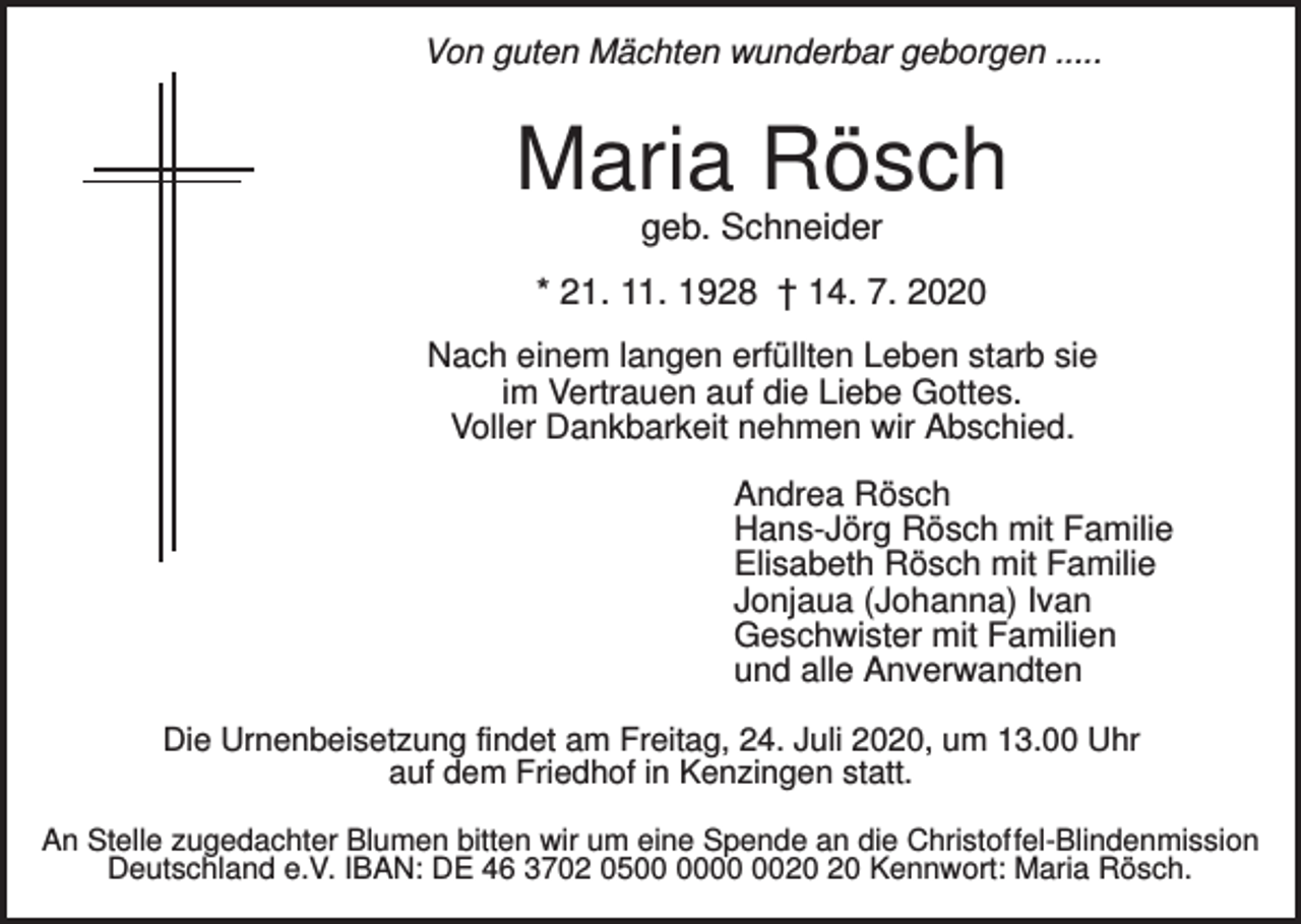 <p>Von guten Mächten wunderbar geborgen .....</p><p>Maria Rösch<br />geb. Schneider<br />* 21. 11. 1928 † 14. 7. 2020<br />Nach einem langen erfüllten Leben starb sie<br />im Vertrauen auf die Liebe Gottes.<br />Voller Dankbarkeit nehmen wir Abschied.<br />Andrea Rösch<br />Hans-Jörg Rösch mit Familie<br />Elisabeth Rösch mit Familie<br />Jonjaua (Johanna) Ivan<br />Geschwister mit Familien<br />und alle Anverwandten<br />Die Urnenbeisetzung findet am Freitag, 24. Juli 2020, um 13.00 Uhr<br />auf dem Friedhof in Kenzingen statt.<br />An Stelle zugedachter Blumen bitten wir um eine Spende an die Christoffel-Blindenmission<br />Deutschland e.V. IBAN: DE 46 3702 05 Kennwort: Maria Rösch.</p>