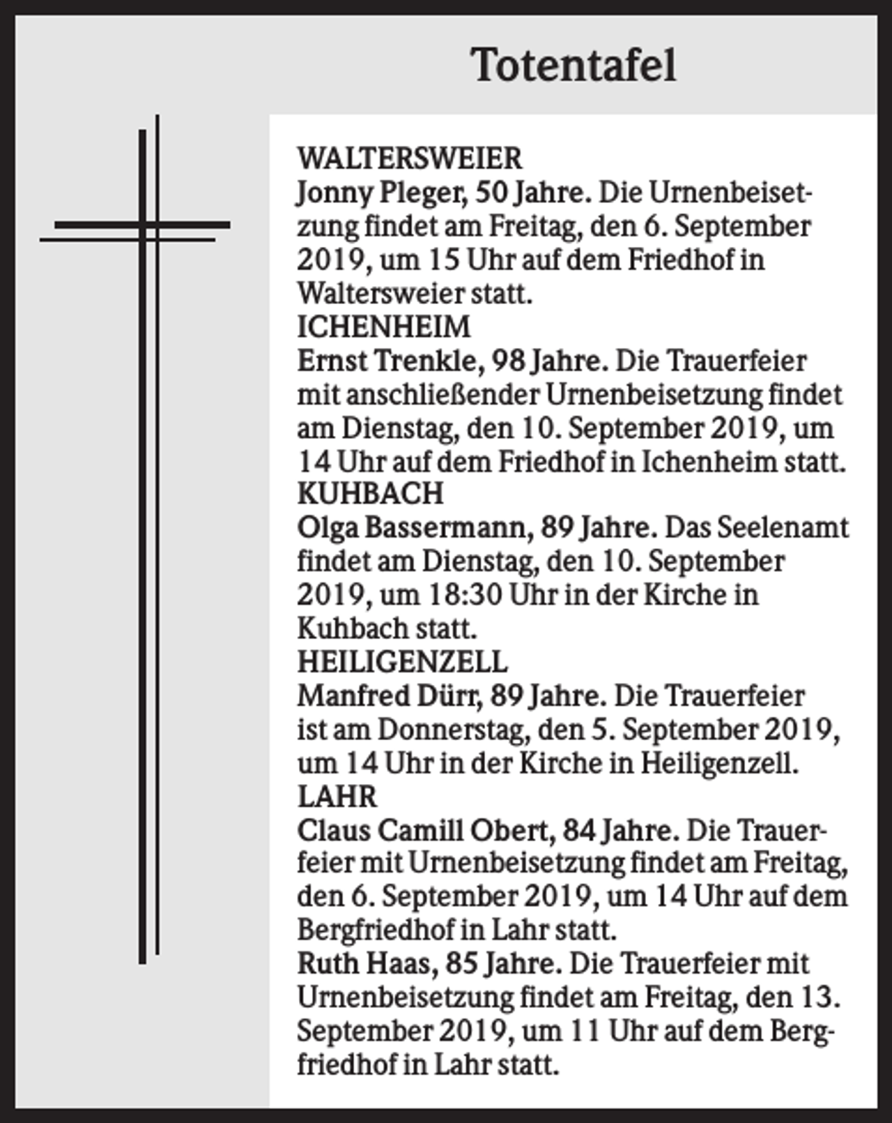 <p>Totentafel<br />WALTERSWEIER<br />Jonny Pleger, 50 Jahre. Die Urnenbeisetzung findet am Freitag, den 6. September<br />2019, um 15 Uhr auf dem Friedhof in<br />Waltersweier statt.<br />ICHENHEIM<br />Ernst Trenkle, 98 Jahre. Die Trauerfeier<br />mit anschließender Urnenbeisetzung findet<br />am Dienstag, den 10. September 2019, um<br />14 Uhr auf dem Friedhof in Ichenheim statt.<br />KUHBACH<br />Olga Bassermann, 89 Jahre. Das Seelenamt<br />findet am Dienstag, den 10. September<br />2019, um 18:30 Uhr in der Kirche in<br />Kuhbach statt.<br />HEILIGENZELL<br />Manfred Dürr, 89 Jahre. Die Trauerfeier<br />ist am Donnerstag, den 5. September 2019,<br />um 14 Uhr in der Kirche in Heiligenzell.<br />LAHR<br />Claus Camill Obert, 84 Jahre. Die Trauerfeier mit Urnenbeisetzung findet am Freitag,<br />den 6. September 2019, um 14 Uhr auf dem<br />Bergfriedhof in Lahr statt.<br />Ruth Haas, 85 Jahre. Die Trauerfeier mit<br />Urnenbeisetzung findet am Freitag, den 13.<br />September 2019, um 11 Uhr auf dem Bergfriedhof in Lahr statt.</p>