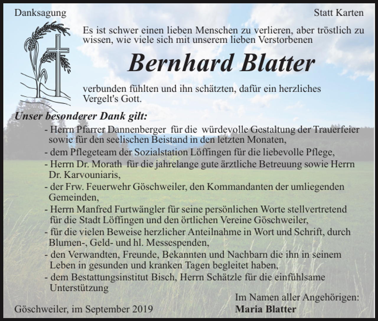 <p>Danksagung</p><p>Statt Karten<br />Es ist schwer einen lieben Menschen zu verlieren, aber tröstlich zu<br />wissen, wie viele sich mit unserem lieben Verstorbenen</p><p>Bernhard Blatter<br />verbunden fühlten und ihn schätzten, dafür ein herzliches<br />Vergelt's Gott.</p><p>Unser besonderer Dank gilt:<br />- Herrn Pfarrer Dannenberger für die würdevolle Gestaltung der Trauerfeier<br />sowie für den seelischen Beistand in den letzten Monaten,<br />- dem Pflegeteam der Sozialstation Löffingen für die liebevolle Pflege,<br />- Herrn Dr. Morath für die jahrelange gute ärztliche Betreuung sowie Herrn<br />Dr. Karvouniaris,<br />- der Frw. Feuerwehr Göschweiler, den Kommandanten der umliegenden<br />Gemeinden,<br />- Herrn Manfred Furtwängler für seine persönlichen Worte stellvertretend<br />für die Stadt Löffingen und den örtlichen Vereine Göschweiler,<br />- für die vielen Beweise herzlicher Anteilnahme in Wort und Schrift, durch<br />Blumen-, Geld- und hl. Messespenden,<br />- den Verwandten, Freunde, Bekannten und Nachbarn die ihn in seinem<br />Leben in gesunden und kranken Tagen begleitet haben,<br />- dem Bestattungsinstitut Bisch, Herrn Schätzle für die einfühlsame<br />Unterstützung<br />Im Namen aller Angehörigen:<br />Göschweiler, im September 2019<br />Maria Blatter</p>