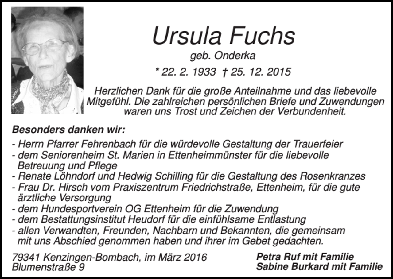 <p>Ursula Fuchs<br />geb. Onderka<br />* 22. 2. 1933 † 25. 12. 2015<br />Herzlichen Dank für die große Anteilnahme und das liebevolle<br />Mitgefühl. Die zahlreichen persönlichen Briefe und Zuwendungen<br />waren uns Trost und Zeichen der Verbundenheit.<br />Besonders danken wir:<br />- Herrn Pfarrer Fehrenbach für die würdevolle Gestaltung der Trauerfeier<br />- dem Seniorenheim St. Marien in Ettenheimmünster für die liebevolle<br />Betreuung und Pflege<br />- Renate Löhndorf und Hedwig Schilling für die Gestaltung des Rosenkranzes<br />- Frau Dr. Hirsch vom Praxiszentrum Friedrichstraße, Ettenheim, für die gute<br />ärztliche Versorgung<br />- dem Hundesportverein OG Ettenheim für die Zuwendung<br />- dem Bestattungsinstitut Heudorf für die einfühlsame Entlastung<br />- allen Verwandten, Freunden, Nachbarn und Bekannten, die gemeinsam<br />mit uns Abschied genommen haben und ihrer im Gebet gedachten.<br />79341 Kenzingen-Bombach, im März 2016<br />Blumenstraße 9</p><p>Petra Ruf mit Familie<br />Sabine Burkard mit Familie</p>
