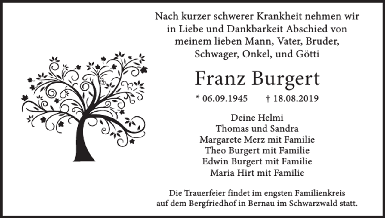 <p>Nach kurzer schwerer Krankheit nehmen wir<br />in Liebe und Dankbarkeit Abschied von<br />meinem lieben Mann, Vater, Bruder,<br />Schwager, Onkel, und Götti</p><p>Franz Burgert<br />* 06.09.1945</p><p>† 18.08.2019</p><p>Deine Helmi<br />Thomas und Sandra<br />Margarete Merz mit Familie<br />Theo Burgert mit Familie<br />Edwin Burgert mit Familie<br />Maria Hirt mit Familie<br />Die Trauerfeier findet im engsten Familienkreis<br />auf dem Bergfriedhof in Bernau im Schwarzwald statt.</p>