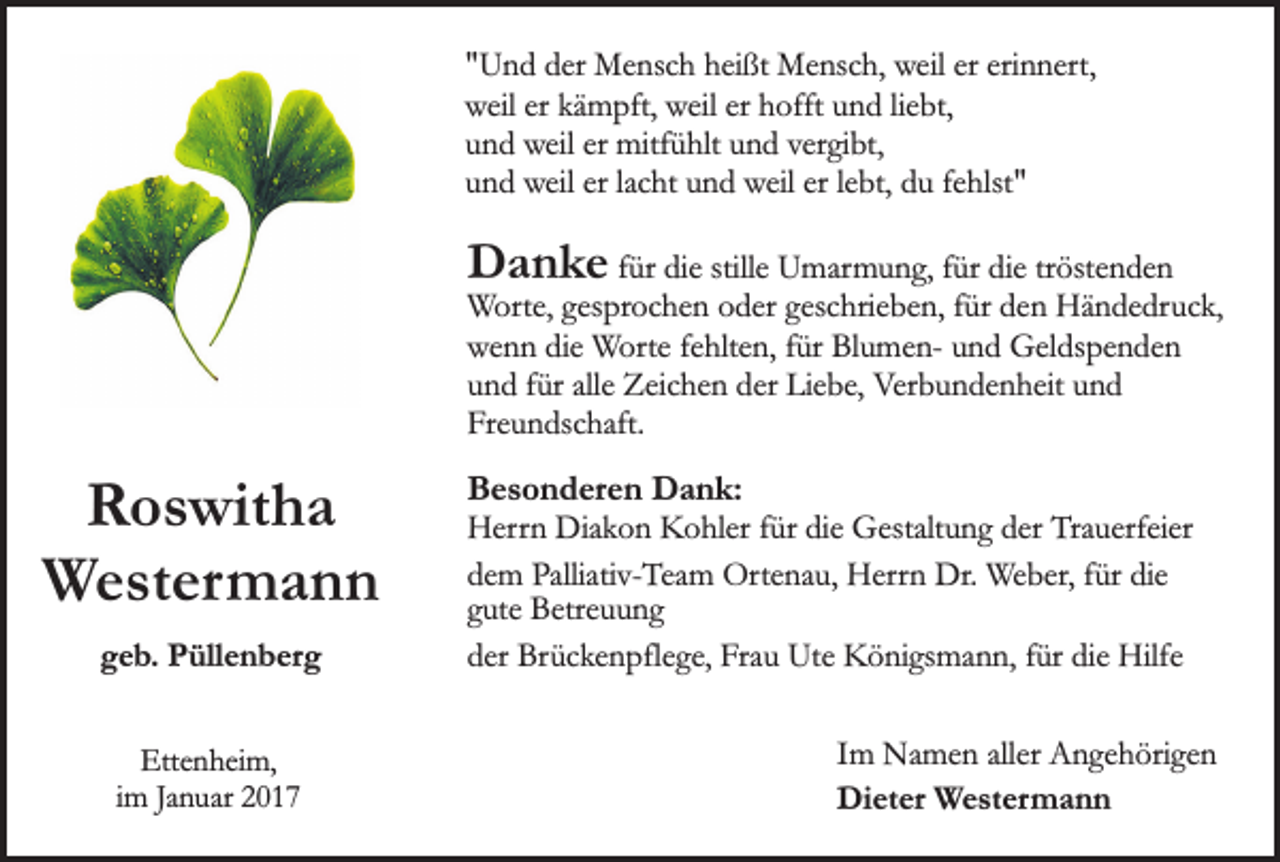 <p>"Und der Mensch heißt Mensch, weil er erinnert,<br />weil er kämpft, weil er hofft und liebt,<br />und weil er mitfühlt und vergibt,<br />und weil er lacht und weil er lebt, du fehlst"</p><p>Danke für die stille Umarmung, für die tröstenden</p><p>Worte, gesprochen oder geschrieben, für den Händedruck,<br />wenn die Worte fehlten, für Blumen- und Geldspenden<br />und für alle Zeichen der Liebe, Verbundenheit und<br />Freundschaft.</p><p>Roswitha<br />Westermann<br />geb. Püllenberg<br />Ettenheim,<br />im Januar 2017</p><p>Besonderen Dank:<br />Herrn Diakon Kohler für die Gestaltung der Trauerfeier<br />dem Palliativ-Team Ortenau, Herrn Dr. Weber, für die<br />gute Betreuung<br />der Brückenpflege, Frau Ute Königsmann, für die Hilfe<br />Im Namen aller Angehörigen<br />Dieter Westermann</p>