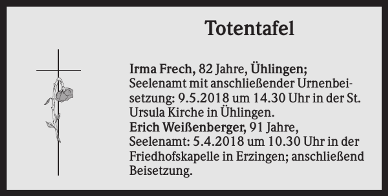 <p>Totentafel<br />Irma Frech, 82 Jahre, Ühlingen;<br />Seelenamt mit anschließender Urnenbeisetzung: 9.5.2018 um 14.30 Uhr in der St.<br />Ursula Kirche in Ühlingen.<br />Erich Weißenberger, 91 Jahre,<br />Seelenamt: 5.4.2018 um 10.30 Uhr in der<br />Friedhofskapelle in Erzingen; anschließend<br />Beisetzung.</p>
