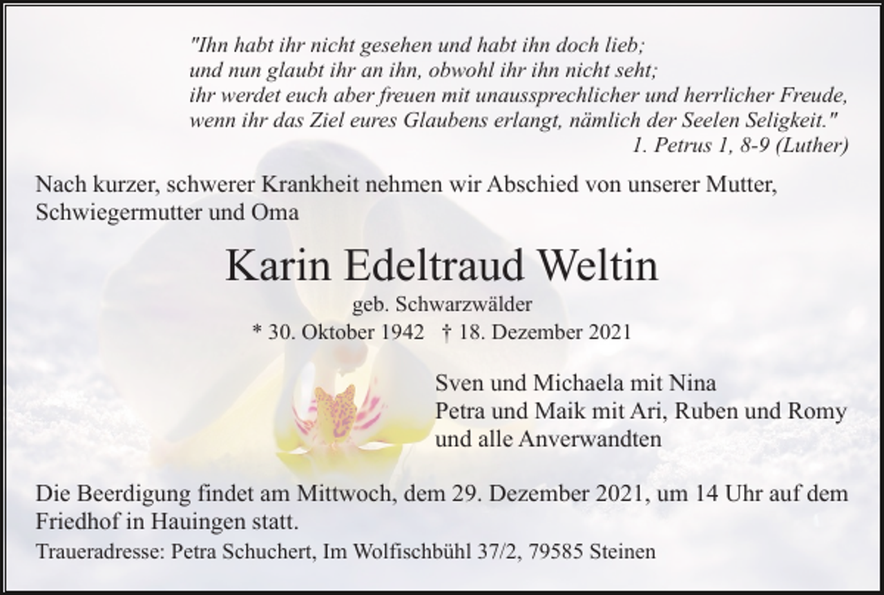 <p>"Ihn habt ihr nicht gesehen und habt ihn doch lieb;<br />und nun glaubt ihr an ihn, obwohl ihr ihn nicht seht;<br />ihr werdet euch aber freuen mit unaussprechlicher und herrlicher Freude,<br />wenn ihr das Ziel eures Glaubens erlangt, nämlich der Seelen Seligkeit."<br />1. Petrus 1, 8-9 (Luther)</p><p>Nach kurzer, schwerer Krankheit nehmen wir Abschied von unserer Mutter,<br />Schwiegermutter und Oma</p><p>Karin Edeltraud Weltin<br />geb. Schwarzwälder<br />* 30. Oktober 1942 † 18. Dezember 2021</p><p>Sven und Michaela mit Nina<br />Petra und Maik mit Ari, Ruben und Romy<br />und alle Anverwandten<br />Die Beerdigung findet am Mittwoch, dem 29. Dezember 2021, um 14 Uhr auf dem<br />Friedhof in Hauingen statt.<br />Traueradresse: Petra Schuchert, Im Wolfischbühl 37/2, 79585 Steinen</p>