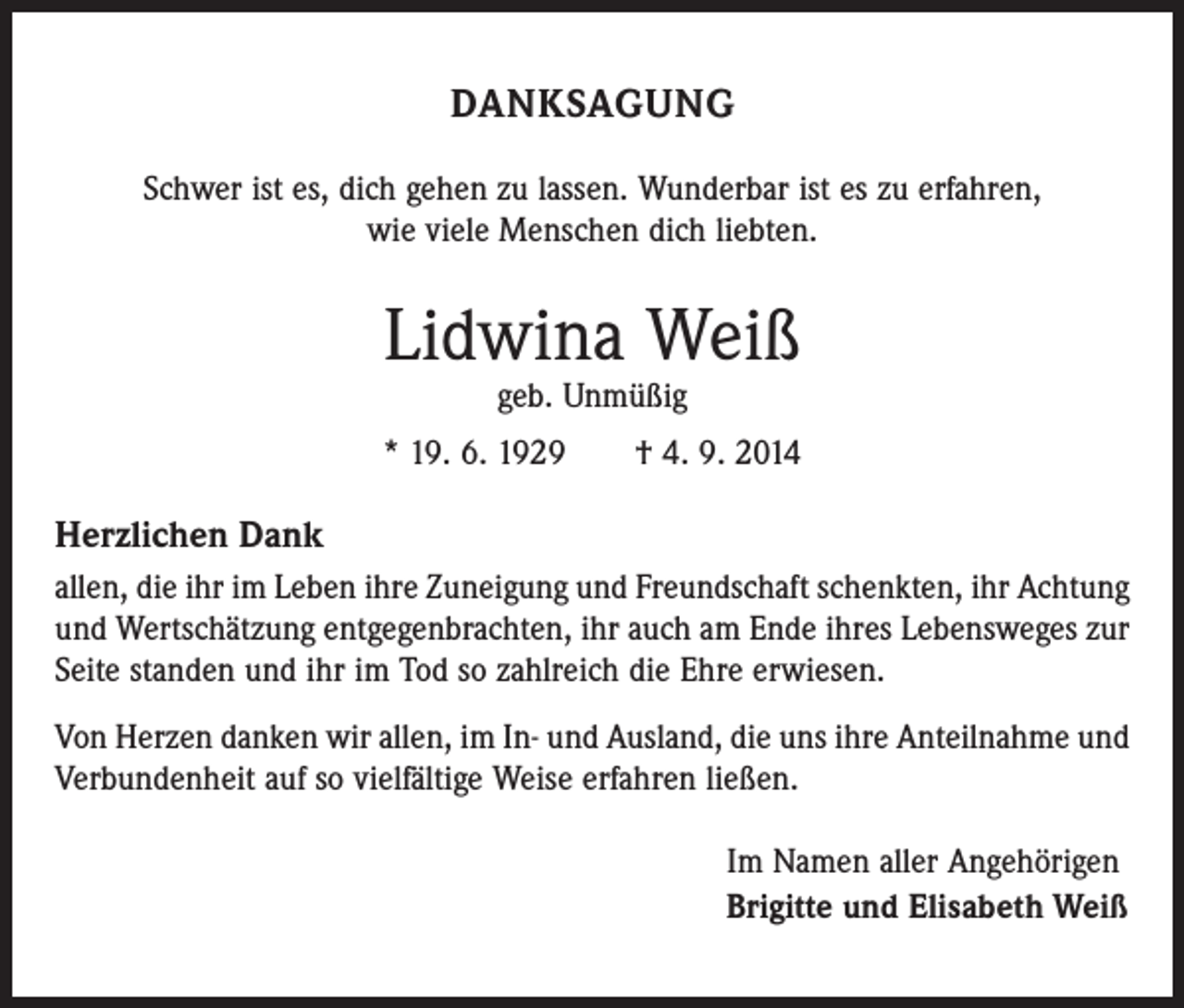 <p>DANKSAGUNG<br />Schwer ist es, dich gehen zu lassen. Wunderbar ist es zu erfahren,<br />wie viele Menschen dich liebten.</p><p>Lidwina Weiß<br />geb. Unmüßig</p><p>* 19. 6. 1929 † 4. 9. 2014</p><p>Herzlichen Dank<br />allen, die ihr im Leben ihre Zuneigung und Freundschaft schenkten, ihr Achtung<br />und Wertschätzung entgegenbrachten, ihr auch am Ende ihres Lebensweges zur<br />Seite standen und ihr im Tod so zahlreich die Ehre erwiesen.<br />Von Herzen danken wir allen, im In- und Ausland, die uns ihre Anteilnahme und<br />Verbundenheit auf so vielfältige Weise erfahren ließen.<br />Im Namen aller Angehörigen<br />Brigitte und Elisabeth Weiß</p>